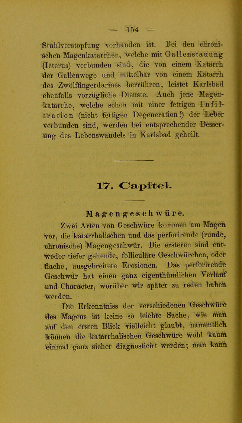 Stuhlverstopfung vorhanden ist. Bei den chrdni- -sCheh Magenkatarrhen, welche mit Gallenetauung (Icterus) verbunden sind, die von einem Katarrh der Gallenvi^ege und mittelbar von einem Katarrh -des Zwölffingerdarmes herrühren, leistet Karlsbad •öbeüfalls vorzügliche Dienste. Auch jene Mageil- -katarrhe, welche schon mit einer fettigen Infil- 'tration (nicht fettigen Degeneration!) der Liebst verbunden sind, werden bei entsprechender Besser- ung des Lebensw^alidels in Karlsbad geheilt. IT. Oapitol. Magengeschwüre. Zwei Arten von Gteschwüre kommen am M^igea vor, die katarrhalischen und das perforirende (runde, tJhronische) Magengeschwür. Die ersteren sind ent- weder tiefer gehende, foUiculäre Greschwürchen, oder flache, ausgebreitete Erosionen. Das perforirende Oesohwür hat einen ganz eigenthümlichen Yei'lauf und Character, worüber wir später zu reden haben 'werden. Die Erkenntniss der verschiedenen Greschwürfe Öes Magens ist keine so leichte Sache, ^i'e mait auf den ersten Blick vielleicht glaubt, namentlich Iconheli die katarrhalischen Geschwüre Wohl kaum ■einmal ganiz sicher diagnosticirt werden; man kann