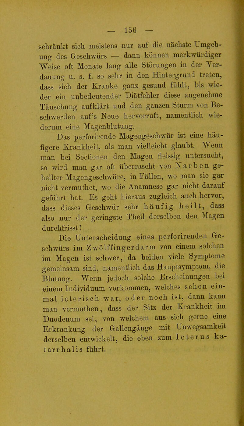 schränkt sich meistens nur auf die nächste Umgeb- ung des Geschwürs — dann können merkwürdiger Weise oft Monate lang alle Störungen in der Yer- dauung u. s. f. so sehr in den Hintergrund treten, dass sich der Kranke ganz gesund fühlt, bis wie- der ein unbedeutender Diätfehler diese angenehme Täuschung aufldärt und den ganzen Sturm von Be- schwerden auf's Neue hervorruft, namentlich wie- derum eine Magenblutung. Das perforirende Magengeschwür ist eine häu- figere Krankheit, als man vielleicht glaubt. Wenn man bei Secfcionen den Magen fleissig untersucht, so wird man gar oft überrascht von Narben ge- heilter Magengeschwüre, in Fällen, wo man sie gar nicht vermuthet, wo die Anamnese gar nicht darauf geführt hat. Es geht hieraus zugleich auch hervor, dass dieses Geschwür sehr häufig heilt, dass also nur der geringste Theil derselben den Magen durchfrisst! Die Unterscheidung eines perforirenden Ge- schwürs im Zwölffingerdarm von einem solchen im Magen ist schwer, da beiden viele Symptome gemeinsam sind, namentlich das Hauptsymptom, die Blutung. Wenn jedoch solche Erscheinungen bei einem Individuum vorkommen, welches schon ein- mal icterisch war, oder noch ist, dann kann man vcrmuthen, dass der Sitz der Krankheit im Duodenum sei, von welchem aus sich gerne eine Erkrankung der Gallengänge mit Unwegsamkeit derselben entwickelt, die eben zum Icterus ka- tarrhalis führt.