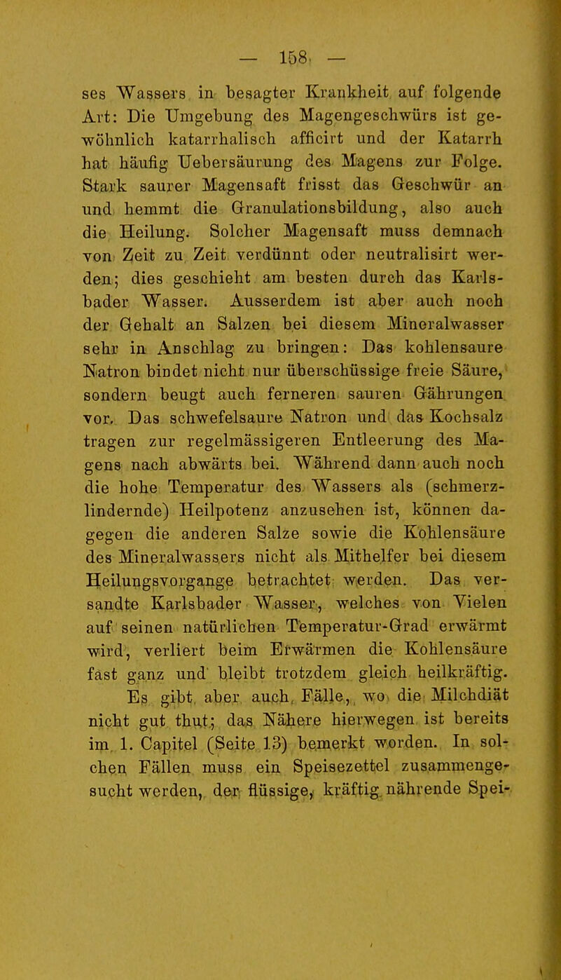 ses Wassers, in- besagter Krankheit auf folgende Art: Die Umgebung des Magengeschwürs ist ge- wöhnlich katarrhalisch afficirt und der Katarrh hat häufig Uebersäurung des Magens zur Folge. Sta.rk saurer Magensaft frisst das Geschwür an und hemmt die Granulationsbildung, also auch die Heilung. Solcher Magensaft muss demnach von Zeit zu Zeit verdünnt oder neutralisirt wer- den; dies geschieht am besten durch das Karls- bader Wasser. Ausserdem ist aber auch noch der Gehalt an Salzen bei diesem Mineralwasser seh» in Anschlag zu bringen: Das kohlensaure Natron bindet nicht nur überschüssige freie Säure, sondern beugt auch ferneren sauren Gährungen vor. Das schwefelsaure Natron und das Kochsalz tragen zur regelmässigeren Entleerung des Ma- gens nach abwärts bei. Während dann auch noch die hohe Temperatur des Wassers als (schmerz- lindernde) Heilpotenz anzusehen ist, können da- gegen die anderen Salze sowie die Kohlensäure des Mineralwassers nicht als Mithelfer bei diesem E[eilung8Vorga,nge betrachtet werden. Das ver- sandte Karlsbader Wasser, welches von Vielen auf seinen natürlichen Temperatur-Grad erwärmt wird, verliert beim Erwärmen die Kohlensäure fast ganz und' bleibt trotzdem gleich heilkräftig. Eß gibt, aber auch, Fälle,, wov die.. Milchdiät nicht gut thut.; das Nähere hierwegen ist bereits im, 1. Capitel (Seite 13) be,merkt worden., In sol- chen Fällen muss ein Speisezettel zusammenge- sucht werden,, di,m flüssige,, kräftig, nährende Spei-