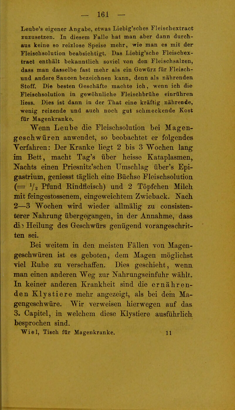 Leube's eigener Angabe, etwas Liebig'sches Fleischextract zuzusetzen. In diesem Falle hat man aber dann durch- aus keine so reizlose Speise mehr, wie man es mit der Fleischsolution beabsichtigt. Das Liebig'sche Fleischex- tract enthält bekanntlich soviel von den Fleischsalzen, dass man dasselbe fast mehr als ein Gewürz für Fleisch- und andere Saucen bezeichnen kann, denn als nährenden Stoff. Die besten Geschäfte machte ich, wenn ich die Fleischsolution in gewöhnliche Fleischbrühe einrühren Hess. Dies ist dann in der That eine kräftig nährende, wenig reizende und auch noch gut schmeckende Kost für Magenkranke. Wenn Leube die Fleischsolution bei Magen- geschwüren anwendet, so beobachtet er folgende» Yerfahren: Der Kranke liegt 2 bis 3 Wochen lang im Bett, macht Tag's über heisse Kataplasmen, Nachts einen Priesnitz'schen Umschlag über's Epi- gaatrium, geniesst täglich eine Büchse Fleischsolution (z= Ya Pfund Rindfleisch) und 2 Töpfchen Milch mit feingestossenem, eingeweichtem Zwieback. Nach 2—3 Wochen wird wieder allmälig zu consisten- terer Nahrung übergegangen, in der Annahme, dass di^ Heilung des Geschwürs genügend vorangeschrit- ten sei. Bei weitem in den meisten Fällen von Magen- geschwüren ist es geboten, dem Magen möglichst viel Ruhe zu verschaffen. Dies geschieht, wenn, man einen anderen Weg zur Nahrungseinfuhr wählt. In keiner anderen Krankheit sind die ernähren- den Klystiere mehr angezeigt, als bei dein Ma- gengeschwüre. Wir verweisen hierwegen auf das 3. Capitel, in welchem diese Klystiere ausführlich, besprochen sind. Wiel, Tisch für Magenkranke. 11