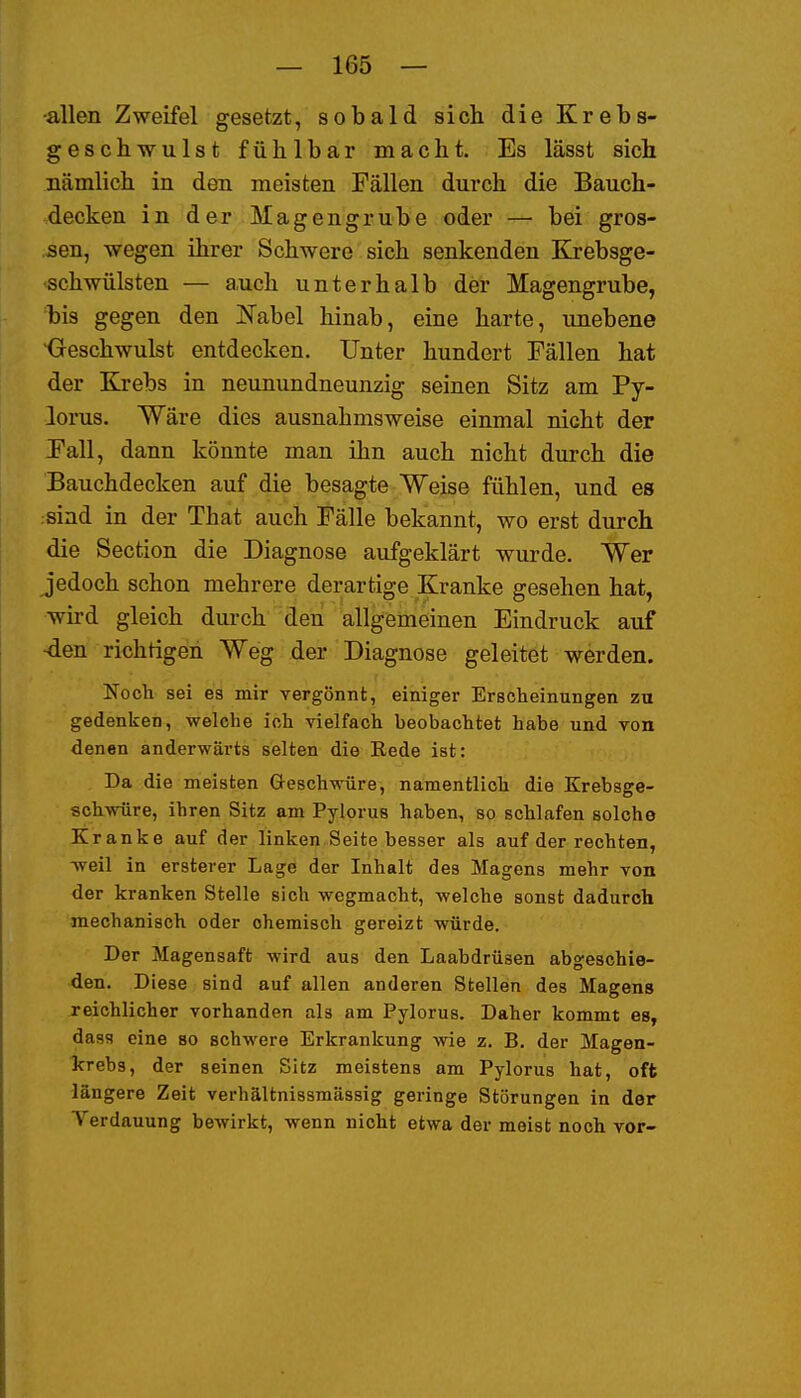 •allen Zweifel gesetzt, sobald sich die Krebs- geschwulst fühlbar macht. Es lässt sich nämlich in den meisten Fällen durch die Bauch- decken in der Magengrube oder — bei gros- sen, wegen ihrer Schwere sich senkenden Krebsge- schwülsten — auch unterhalb der Magengrube, bis gegen den JS'abel hinab, eine harte, unebene Geschwulst entdecken. Unter hundert Fällen hat der Krebs in neunundneunzig seinen Sitz am Py- lorus. Wäre dies ausnahmsweise einmal nicht der Fall, dann könnte man ihn auch nicht durch die Bauchdecken auf die besagte Weise fühlen, und es sind in der That auch Fälle bekannt, wo erst durch die Section die Diagnose aufgeklärt wurde. Wer jedoch schon mehrere derartige Kranke gesehen hat, wird gleich durch den allgemeinen Eindruck auf ■den richtigen Weg der Diagnose geleitet werden. Noch sei es mir vergönnt, einiger Erscheinungen zu gedenken, welche ich vielfach beobachtet habe und von denen anderwärts selten die Bede ist: Da die meisten Geschwüre, namentlich die Krebsge- schwüre, ihren Sitz am Pylorus haben, so schlafen solche Kranke auf der linken Seite besser als auf der rechten, -weil in ersterer Lage der Inhalt des Magens mehr von der kranken Stelle sich wegmacht, welche sonst dadurch mechanisch oder ohemisch gereizt würde. Der Magensaft wird aus den Laabdrüsen abgeschie- den. Diese sind auf allen anderen Stellen des Magens reichlicher vorhanden als am Pylorus. Daher kommt es, dass eine so schwere Erkrankung wie z, B. der Magen- Icrebs, der seinen Sitz meistens am Pylorus hat, oft längere Zeit verhältnissmässig geringe Störungen in der Yerdauung bewirkt, wenn nicht etwa der meist noch vor-