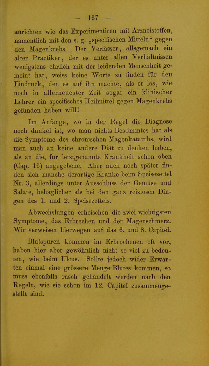 anrichten wie das Experimentiren mit Arzneistoffen, namentlicli mit den s. g. „specifischen Mitteln gegen den Magenki-ebs. Der Verfasser, allsgemach ein alter Practiker, der es unter allen Yerhältnissen wenigstens ehrhch mit der leidenden Menschheit ge- meint hat, weiss keine Worte zu finden für den Eindruck, den es auf ihn machte, als er las, wie noch in allerneuester Zeit sogar ein klinischer Lehrer ein specifisches Heilmittel gegen Magenkrebs gefunden haben will! Im Anfange, wo in der Regel die Diagnose noch dunkel ist, wo man nichts Bestimmtes hat als die Symptome des chronischen Magenkatarrhs, wird man auch an keine andere Diät zu denken haben, als an die, für letztgenannte Krankheit schon oben (Cap. 16) angegebene. Aber auch noch später fin- den sich manche derartige Kranke beim Speisezettel Nr. 3, allerdings unter Ausschluss der Gemüse und Salate, behaglicher als bei den ganz reizlosen Din- gen des 1. und 2. Speisezettels. Abwechslungen erheischen die zwei wichtigsten Symptome, das Erbrechen und der Magenschmerz. Wir verweisen hier wegen auf das 6. und 8. Capitel. Blutdpuren kommen im Erbrochenen oft vor, haben hier aber gewöhnKch nicht so viel zu bedeu- ten, wie beim Ulcus. Sollte jedoch wider Erwar- ten einmal eine grössere Menge Blutes kommen, so muss ebenfalls rasch gehandelt werden nach den Regeln, wie sie schon im 12. Capitel zusammenge- stellt sind.