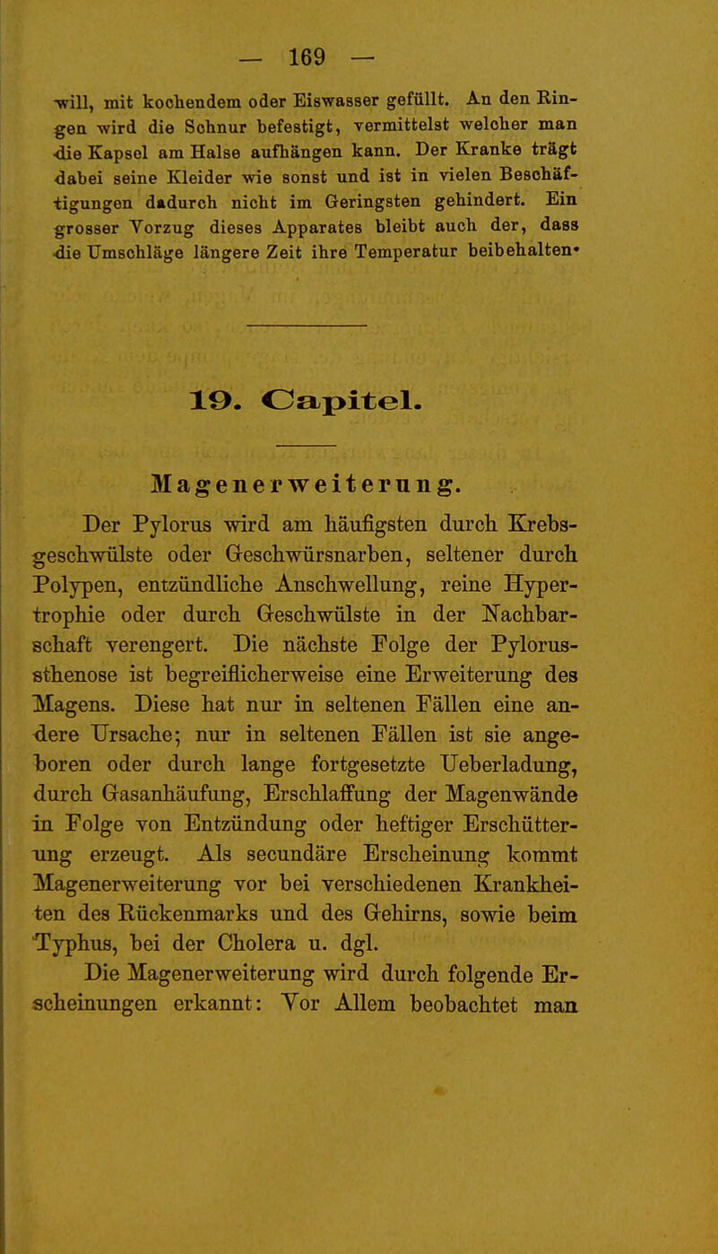 -will, mit kochendem oder Eiswasser gefüllt. An den Rin- gen wird die Schnur befestigt, vermittelst welcher man ■die Kapsel am Halse aufhängen kann. Der Kranke trägt dabei seine Kleider wie sonst und ist in vielen Beschäf- tigungen dadurch nicht im Geringsten gehindert. Ein grosser Yorzug dieses Apparates bleibt auch der, dass ■die Umschläge längere Zeit ihre Temperatur beibehalten« 19. Oapitel. Magener Weiterung. Der Pylorus wird am häufigsten durch Krebs- geschwülste oder Greschwürsnarben, seltener durch Polypen, entzündliche Anschwellung, reine Hyper- trophie oder durch Geschwülste in der Nachbar- schaft verengert. Die nächste Folge der Pylorus- sthenose ist begreiflicherweise eine Erweiterung des Magens. Diese hat nur in seltenen Fällen eine an- dere Ursache; nur in seltenen Fällen ist sie ange- boren oder durch lange fortgesetzte TJeberladung, durch Gasanhäufung, Erschlaffung der Magenwände in Folge von Entzündung oder heftiger Erschütter- ung erzeugt. Als secundäre Erscheinung kommt Magener Weiterung vor bei verschiedenen Krankhei- ten des Rückenmarks und des Gehirns, sowie beim Typhus, bei der Cholera u. dgl. Die Magenerweiterung wird durch folgende Er- scheinungen erkannt: Yor Allem beobachtet man