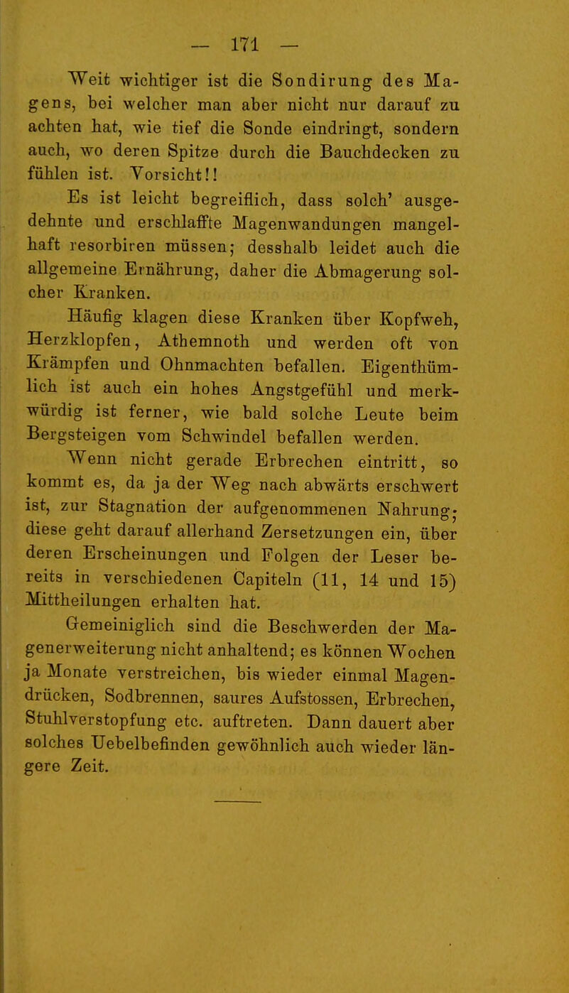 Weit wichtiger ist die Sondirung des Ma- gens, bei welcher man aber nicht nur darauf zu achten hat, wie tief die Sonde eindringt, sondern auch, wo deren Spitze durch die Bauchdecken zu fühlen ist. Vorsicht!! Es ist leicht begreiflich, dass solch' ausge- dehnte und erschlaffte Magenwandungen mangel- haft resorbiren müssen; desshalb leidet auch die allgemeine Ernährung, daher die Abmagerung sol- cher Kranken. Häufig klagen diese Kranken über Kopfweh, Herzklopfen, Athemnoth und werden oft von Krämpfen und Ohnmächten befallen. Eigenthüm- lich ist auch ein hohes Angstgefühl und merk- würdig ist ferner, wie bald solche Leute beim Bergsteigen vom Schwindel befallen werden. Wenn nicht gerade Erbrechen eintritt, so kommt es, da ja der Weg nach abwärts erschwert ist, zur Stagnation der aufgenommenen Nahrung^ diese geht darauf allerhand Zersetzungen ein, über deren Erscheinungen imd Folgen der Leser be- reits in verschiedenen Capiteln (11, 14 und 15) Mittheilungen erhalten hat. Gremeiniglich sind die Beschwerden der Ma- generweiterung nicht anhaltend; es können Wochen ja Monate verstreichen, bis wieder einmal Magen- drücken, Sodbrennen, saures Aufstossen, Erbrechen, Stuhlverstopfung etc. auftreten. Dann dauert aber solches TJebelbefinden gewöhnlich auch wieder län- gere Zeit.