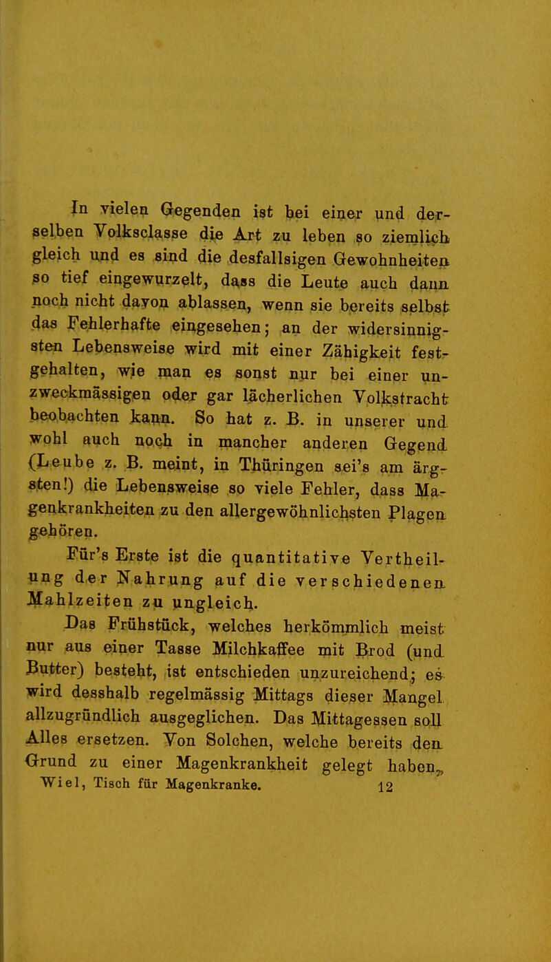 In Tielen (fegenden ist hei einer und der- ßeiben yalkscl^sse die Art zu leben so ziemlich gleich und es sind die desfallsigen Gewohnheite|> ßo tief eingewurzelt, dass die Leute auch dann noch nicht dayon ablassen, wenn sie bereits selbst das ^'ehlerhafte eingesehen; an der widersinnig- sten Lebensweise wird mit einer Zähigkeit fest- gehalten, wie man es sonst nur bei einer un- zweckmässigen odex gar lächerlichen Voljcstracht beobachten kaw. So hat z. B. in unserer und wohl auch noQh in mancher anderen Gegend (Leube z. B. meint, in Thüringen sei's am ärg- sten!) die Lebensweise so viele Fehler, dass Ma- genkrankheiten zu den allergewöhnlichsten Plagen gehören. Für's Erste ist die quantitative Vertheil- ung der Nahrung auf die verschiedenem J\£ahlzeiten zu ungleich. Das Frühstück, welches herkömmlich meist nur aus einer Tasse Milchkaffee mit Brod (und Butter) besteht, ist entschieden unzureichend,; es wird desshalb regelmässig Mittags dieser Mangel allzugründlich ausgeglichen. Das Mittagessen soll Alles ersetzen. Von Solchen, welche bereits den. Orund zu einer Magenkrankheit gelegt haben^ Wiel, Tisch für Magenkranke. 12