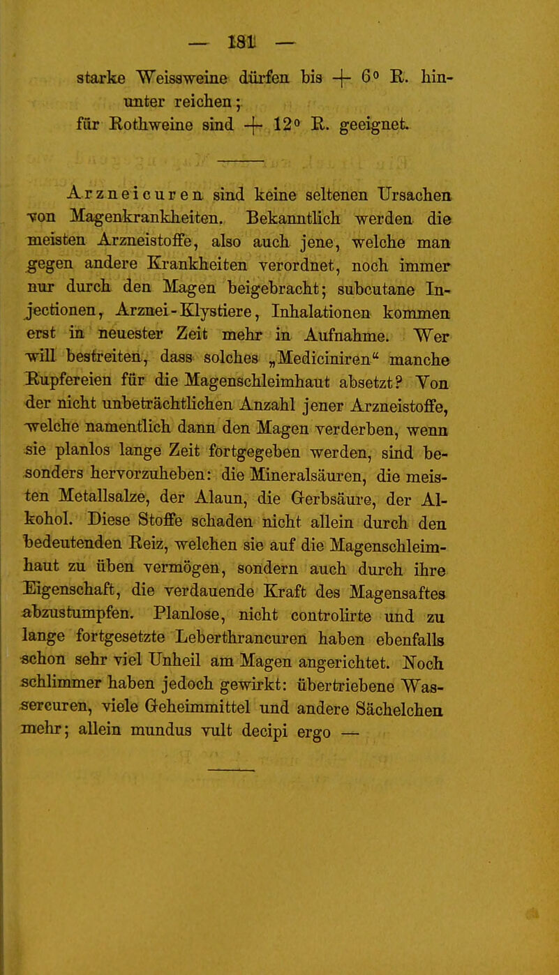 — 181! — starke Weisaweine dürfen bis -j- R. hin' unter reichen;, für Eothweine sind -f- 12o R. geeignet Arznei euren sind keine seltenen Ursachen ■von Magenkrankheiten. Bekanntlich werden die meisten Arzneistoffe, also auch jene, welche man ^egen andere Krankheiten verordnet, noch immer nur durch den Magen beigebracht; subcutane In- jectionen, Arznei-Elystiere, Inhalationen kommen erst in neuester Zeit mehr in Aufnahme. Wer will bestreiten, dass solches „Mediciniren manche Rupfereien für die Magenschleimhaut absetzt? Yon der nicht unbeträchtlichen Anzahl jener Arzneistoffe, -welche namentlich dann den Magen yerderben, wenn sie planlos lange Zeit fortgegeben werden, sind be- sonders hervorzuheben: die Mineralsäuren, die meis- ten Metallsalze, der Alaun, die Gerbsäure, der Al- kohol. Diese Stoffe schaden nicht allein durch den bedeutenden Reiz, welchen sie auf die Magenschleim- haut zu üben vermögen, sondern auch durch ihre Eigenschaft, die verdauende Kraft des Magensaftes abzustumpfen. Planlose, nicht controlirte und zu lange fortgesetzte Leberthrancuren haben ebenfalls «chon sehr viel Unheil am Magen angerichtet. Noch schlimmer haben jedoch gewu-kt: übertriebene Was- «ercuren, viele Geheimmittel und andere Sächelchen mehr; aUein mundus vult decipi ergo —