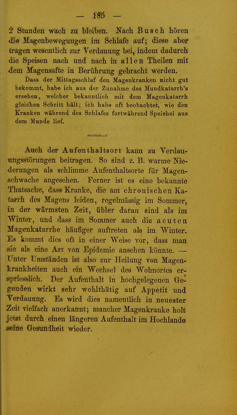 — 156 — 2 Stunden wäch Zü bleiben. Nach Busch hören <iie Mageübewegungen im Schlafe auf; diese aber tragen wesentlich zui* Yerdauung bei, indem dadurch die Speisen nach und nach in allen Theilen mit dem Magensafte in Berührung gebracht werden. Dass der Mittagsschlaf den Magenkranken nicht gut bekommt, habe ich aus der Zunahme des Mundkatarrh's ersehen, welcher bekanntlich mit dem Magenkatarrh gleichen Schritt hält; ich habe oft beobachtet, wie den Kranken während des Schlafes fortwährend Speichel aus dem Munde lief. Auch der Aufenthaltsort kann zu Yerdau- ungsstörungen beitragen. So sind z. B. warme Me- derungen als schlimme Aufenthaltsorte für Magen- sehwache angesehen. Ferner ist es eine bekannte 'Thatsache, dass Kranke, die äm chronischen Ka- tarrh des Magens leiden, regelmässig im Sommer, in der wärmsten Zeit, übler daran sind als im Winter, und dass im Sommer auch die acuten Magenkatarrhe häufiger auftreten ah im Winter. Es konunt dies oft in einer Weise vor, dass man sie als eine Art von Epidemie ansehen könnte. — ITnter tJmständen ist also zur Heilung von Magen- krankheiten auch ein Wechsel des Wohnortes er- sfpriesshch. Der Aufenthalt in hochgelegenen Ge- genden wirkt sehr wohlthätig auf Appetit und Terdauung. Es wird dies namentlich in neuester Zeit vielfach anerkannt; mancher Magenkranke holt jetzt durch einen längeren Aufenthalt im Hochlande seine Gesundheit wieder.