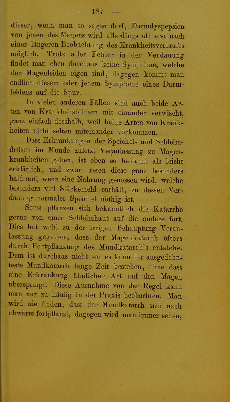 dieser, wenn man so sagen darf, Darmdyspepsien von jenen des Magens wird allerdings oft erst nach einer längeren Beobachtung des Krankheitsverlaufes möglich. Trotz aller Fehler in der Verdauung findet man eben durchaus keine Symptome, welche den Magenleiden eigen sind, dagegen kommt man endlich diesem oder jenem Symptome eines Darm- leidens auf die Spur. In vielen anderen Fällen sind auch beide Ar- ten von Krankheitsbildern mit einander verwischt, ganz emfach desshalb, weil beide Arten von Krank- heiten nicht selten miteinander vorkommen. Dass Erkrankungen der Speichel- und Schleim- drüsen im Munde zuletzt Veranlassung zu Magen- krankheiten geben, ist eben so bekannt als leicht erklärhch, und zwar treten diese ganz besonders bald auf, wenn eine Nahrung genossen wird, welche besonders viel Stärkemehl enthält, zu dessen Ver- dauung normaler Speichel nöthig ist. Sonst pflanzen sich bekanntlich die Katarrhe gerne von einer Schleimhaut auf die andere fort. Dies hat wohl zu der irrigen Behauptung Veran- lassung gegeben, dass der Magenkatarrh öfters durch Fortpflanzung des Mundkatarrh's entstehe. Dem ist durchaus nicht so; es kann der ausgedehn- teste Mundkatarrh lange Zeit bestehen, ohne dass eine Erkrankung ähnlicher Art auf den Magen überspringt. Diese Ausnahme von der Kegel kann man nur zu häufig in der Praxis beobachten. Man wird nie finden, dass der Mundkatarrh sich nach abwärts fortpflanzt, dagegen wird man immer sehen,