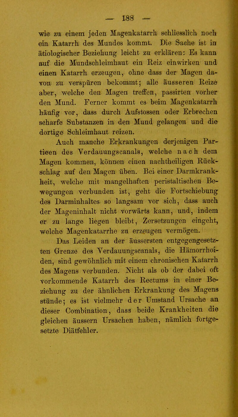 wie zu einem jeden Magenkatarrh schliesslich noch ein Katarrh des Mundes kommt. Die Sache ist in ätiologischer Beziehung leicht zu erklären: Es kann auf die Mundschleimhaut ein Reiz einwirken und einen Katarrh erzeugen, ohne dass der Magen da- TOtt zu verspüren bekommt; alle äusseren Reize aber, welche den Magen treffen, passirten vorher den Mund. Ferner kommt es beim Magenkatarrh häufig vor, dass durch Aufstossen oder Erbrechen scharfe Substanzen in den Mund gelangen und die dortige Schleimhaut reizen. Auch manche Erkrankungen derjenigen Par- tieen des Verdauungscanais, welche nach dem Magen kommen, können einen nachtheiligen Rück- schlag auf den Magen üben. Bei einer Darmkrank- heit, wekhe mit mangelhaften peristaltischen Be- wegungen verbunden ist, geht die Portschiebung des Darminhaltes so langsam vor sich, dass auch der Mageninhalt nicht vorwärts kann, und, indem er zu lange liegen bleibt, Zersetzungen eingeht, welche Magenkatarrhe zu erzeugen vermögen. Das Leiden an der äussersten entgegengesetz- ten Grenze des Yerdauungscanals, die Hämorrhoi- den, sind gewöhnlich mit einem chronischen Katarrh des Magens verbunden. Mcht als ob der dabei oft vorkommende Katarrh des Rectums in einer Be- ziehung zu der ähnlichen Erkrankung des Magens stünde; es ist vielmehr der Umstand Ursache an dieser Combination, dass beide Krankheiten die gleichen äussern Ursachen haben, nämlich fortge- setzte Diätfehler.