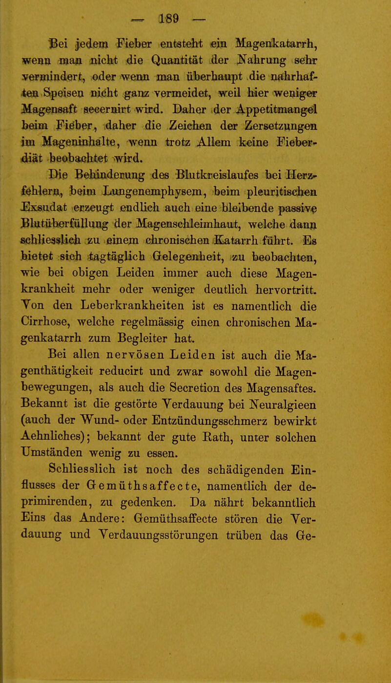 18ei Jedem Fieber entsteht «in Magenkatarrh, wenn ma^i nichi die Quantität der J^ahrung sehr »ermindert, oder wenn man überhaupt die nahrhaf- ten Speisen nicht gam; vermeidet, weil hier weniger Magensaft aecernirt wird. Daher der Appetitmangeil beim Fieber, daher die Zeichen der Zersetzungen im Mageninhalte, wenn trotz Allem keine Fieber- diät beobachtet wird. Die Behindeitung des Blutkreislaufes bei Herz- fehlern., beim Xiungenemphysem, beim pleuritischen Fixsudait erzeugt .Midlich auch eine bleibende passiv^ JBlututerfüllung der Magenschleimhaut, welche dann schliessUeh m einem chroniseben Katarrh führt. Es bietet sich ;iagtäglich Gelegenheit, zu beobachten, wie bei obigen Leiden immer auch diese Magen- krankheit mehr oder weniger deutUch hervortritt. Yon den Leberkrankheiten ist es namentlich die Cirrhose, welche regelmässig einen chronischen Ma- genkatarrh zum Begleiter hat. Bei allen nervösen Leiden ist auch die Ma- genthätigkeit reducirt und zwar sowohl die Magen- bewegungen, als auch die Secretion des Magensaftes. Bekannt ist die gestörte Verdauung bei IsTeuralgieen (auch der Wund- oder Entzündungsschmerz bewirkt Aehnliches); bekannt der gute Rath, unter solchen Umständen wenig zu essen. Schliesslich ist noch des schädigenden Ein- flusses der Gemüthsaffecte, namentlich der de- primirenden, zu gedenken. Da nährt bekanntlich Eins das Andere: Gemüthsaffecte stören die Yer- dauung und Yerdauungsstörungen trüben das Ge-