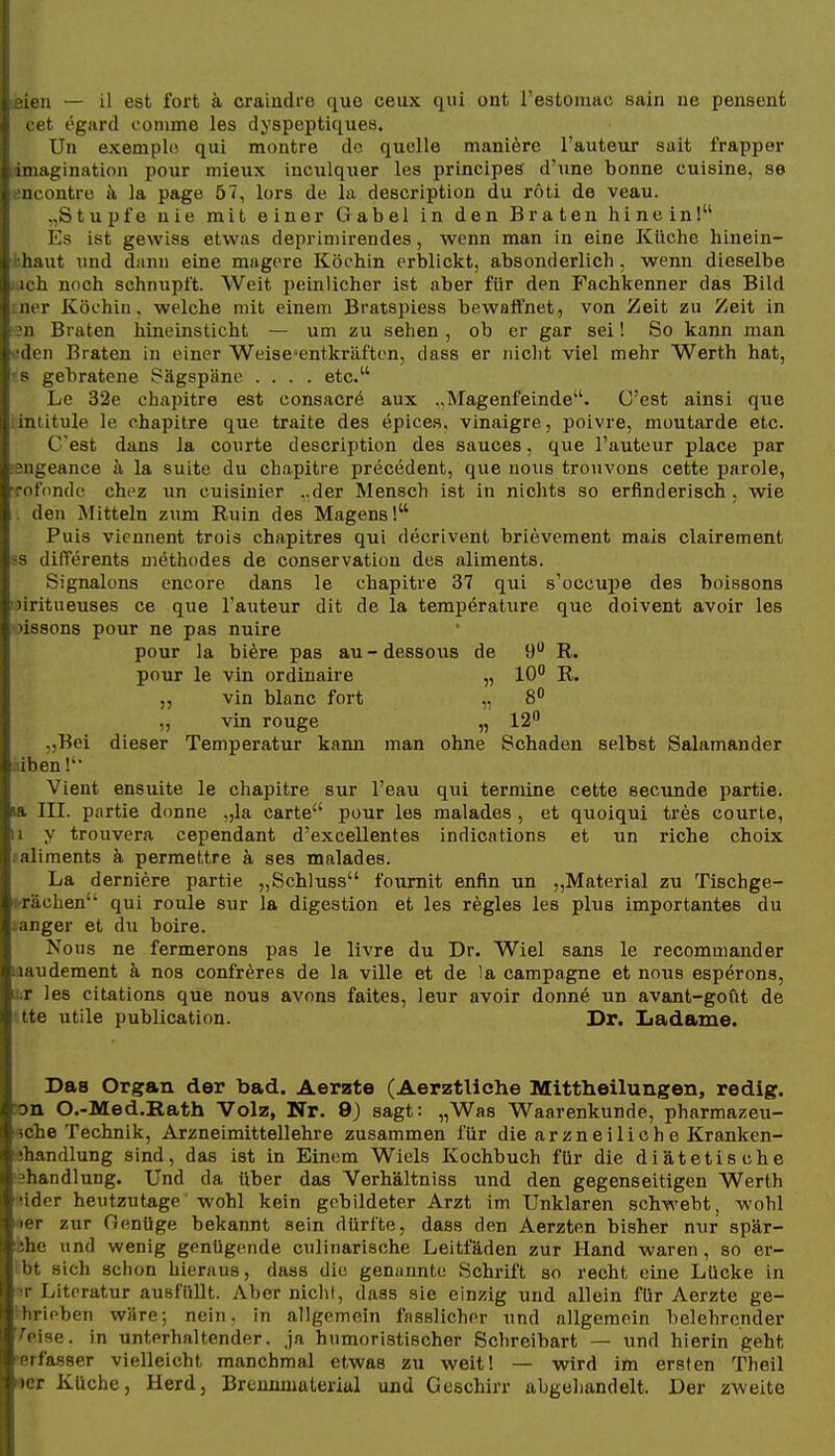 t iien — il est fort ä craindre que ceux qui ont l'estomac eain ne pensent cefc egard fonime les dyspeptiqiies. Un exemplci qui montre de quelle maniere l'auteur sait frapper rimagination pour mieux inculquer les principes d'une bonne cuisine, se encontrc j\ la page 57, lors de la description du roti de veau. .,Stupfe nie mit einer Gabel in den Braten hinein! Es ist gewiss etwas deprimirendes, wenn man in eine Küche hinein- i'haut und dann eine magere Köchin erblickt, absonderlich, wenn dieselbe ' ich noch schnupft. Weit peinlicher ist aber für den Fachkenner das Bild i.ner Köchin, welche mit einem Bratspiess bewaffnet, von Zeit zu Zeit in m Braten hineinsticht — um zu sehen, ob er gar sei! So kann man oden Braten in einer Weise^entkräften, dass er nicht viel mehr Werth hat, ?s gebratene Sägspäne .... etc. Le 32e chapitre est consacrö aux „Magenfeinde. C'est ainsi que iintitule le chapitre que traite des epices, vinaigre, poivre, moutarde etc. C'est dans la courte description des sauces, que l'auteur place par sngeance h la suite du chapitre precedent, que uous trouvons cette parole, Tofonde chez un cuisinier ..der Mensch ist in nichts so erfinderisch . wie . den Mitteln zum Ruin des Magens! Puis vieunent trois chapitres qui decrivent brievement mais clairement >s differents methodes de conservation des aliments. Signaions cncore dans le chapitre 37 qui s'occui)e des boissons idritueuses ce que l'auteur dit de la temperatiire que doivent avoir les oissons pour ne pas nuire pour la biere pas au - dessous de 9 R. pour le vin ordinaire „ 10 R. „ vin blanc fort „ 8 „ vin rouge „ 12 „Bei dieser Temperatur kami man ohne Schaden selbst Salamander Iiiben!'' Vient ensuite le chapitre sur l'eau qui termine cette secunde partie. ia III. partie donne ,,la carte pour les malades , et quoiqui tres courte, II y trouvera cependant d'excellentes Indientions et un riche choix «aliments ä permettre k ses malades. La derniere partie „Schluss fournit enfin un „Material zu Tischge- i-rächen' qui roule sur la digestion et les regles les plus importantes du aanger et du boire. Nous ne fermerons pas le livre du Dr. Wiel sans le recomuiander uaudement ä nos confröres de la ville et de la campagne et nous esperons, lur les citations que nous avons faites, leur avoir donne un avant-gout de ' tte utile publication. Dr. Ijadame. Das Organ der bad. Aerzte (Aerztliche Mittheilungen, redig. »n O.-Med.Rath Volz, Nr. 9) sagt: „Was Waarenkunde, pharmazeu- •5che Technik, Arzneimittellehre zusammen für die arzneiliehe Kranken- ühandlung sind, das ist in Einem Wiels Kochbuch für die diä,tetische shandlung. Und da über das Verhältniss und den gegenseitigen Werth Mder heutzutage wohl kein gebildeter Arzt im Unklaren schwebt, wohl »er zur Genüge bekannt sein dürfte, dass den Aerzten bisher nur spär- hhe und wenig genügende culinarische Leitfäden zur Hand waren, so er- Ibt sich schon hieraus, dass die geminnte Schrift so recht eine Lücke in ir Literatur ausfüllt. Aber nichl, dass sie einzig und allein für Aerzte ge- ^hrieben wäre; nein, in allgemein fnsslicher und allgemein belehrender V^eise. in unterhaltender, ja humoristischer Schreibart — und hierin geht •erfasser vielleicht manchmal etwas zu weit! — wird im ersten Theil «er Küche, Herd, Brennmaterial und Geschirr abgehandelt. Der zweite