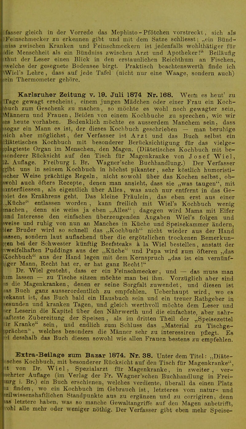 -ser gleich in der Vorrede das Mephisto - Pfötchen vorstreckt, sich als ■inschmecker zu erkennen gibt und mit dem Satze schliesst; „ein Bünd- i ISS zwischen Kranken und Feinschmeckern ist jedenfalls wohlthätiger für ilie Menschheit als ein Bündniss zwischen Arzt und Apotheker! Beiläufig tlnit der Leser einen Blick in den erstaunlichen Reichthum an Fischen, velche der gesegnete Bodensee birgt. Praktisch beachtenswerth finde ich Wiel's Lehre, dass auf jede Tafel (nicht nur eine Waage, sondern auch) ;in Thermometer gehöre. Karlsruher Zeitung v. 19. Juli 1874 Nr. 168. Weim es heut' zu rrage gewagt erscheint, einem jungen Mädchen oder einer Frau ein Koch- ibuch zum Geschenk zu machen, so möchte es wohl noch gewagter sein, Männern und Frauen, Beiden von einem Kochbuche zu sprechen, wie wir iBB heilte vorhaben. Bedenklich möchte es ausserdem Manchem sein, dass ■sogar ein Mann es ist, der dieses Koclibuch geschrieben — man beruhige isich aber möglichst, der Verfasser ist Arzt und das Buch selbst ein [diätetisches Kochbuch mit besonderer Berücksichtigung für das vielge- jplagteste Organ im Menschen, den Magen. (Diätetisches Kochbuch mit be- sonderer Rücksicht auf den Tisch für Magenkranke von Josef Wiel, 12. Auflage. Freiburg i. Br. Wagner'sche Buchhandlung.) Der Verfasser ;a:ibt uns in seinem Kochbuch in höchst pikanter, sehr köstlich humoristi- lacher Weise prächtige Regeln, nicht sowohl über das Kochen selbst, ob- wohl auch öfters Recepte, denen man ansieht, dass sie „was taugen, mit iinterfliessen, als eigentlich über Alles, was auch nur entfernt in das Ge- »iet des Ernährens geht. Das kleine Fräulein, das eben erst aus einer .,Küche entlassen worden , kann freilich mit Wiel's Kochbuch wenig machen, denn sie weiss ja eben „Alles; dagegen wird Mama mit Eifer land Interesse den einfachen überzeugenden Angaben Wiel's folgen und weise und ruhig von nun an Manches in Küche und Speisekammer ändern, 4er Bruder wird so schnell das „Kochbuch nicht wieder aus der Hand nassen, sondern laut auflachend über die ergötzlichen trockenen Bemerkun- gen bei der Schwester künftig Beefsteaks k la Wiel bestellen, anstatt der weifelhaften Puddings aus der „Küche und Papa wird zum öfteren „das LCochbuch aus der Hand legen mit dem Kernspruch „das ist ein verntinf- i^iger Mann, Recht hat er, er hat ganz Recht! Dr. Wiel gesteht, dass er ein Feinschmecker, und — das muss man um lassen — zu Tische sitzen möchte man bei ihm. Vorzüglich aber sind SS die Magenkranken, denen er seine Sorgfalt zuwendet, und diesen ist las Buch ganz ausserordentlich zu empfehlen. Ueberhaupt wird, wo es «ekannt ist, das Buch bald ein Hausbuch sein und ein treuer Rathgeber in tesunden und kranken Tagen, und gleich werthvoll möchte dem Leser und per Leserin die Kapitel über den Nährwerth und die einfachste, aber nahr- lafteste Zubereitung der Speisen, als im dritten Theil der „Speisezettel iir Kranke sein, und endlich zum Schluss das „Material zu Tischge- iprächen-', welches besonders die Männer sehr zu interessiren pflegt. Es 91 desshalb das Buch diesen sowohl wie allen Frauen bestens zu empfehlen. Extra-Beilage zum Bazar 1874. Nr. 38. Unter dem Titel: „Diäte- tsches Kochbuch, mit besonderer Rücksicht auf den Tisch für Magenkranke, rt von Dr. Wiel, Spezialarzt für Magenkranke, in zweiter, ver- mehrter Auflage (im Verlag der Fr. Wagner'schen Buchhandlung in Frei- aorg i. Br.) ein Buch erschienen, welches verdiente, tiberall da einen Platz m finden, wo ein Kochbuch im Gebrauch ist, letzteres vom natura und seilwissenshaftlichen Standpunkte aus zu ergänzen und zu corrigiren, denn «8 letztere haben, was so manche Gewaltangriftc auf den Magen anbetrifft, x'obl alle mehr oder weniger nöthig. Der Verfasser gibt eben mehr Speise-