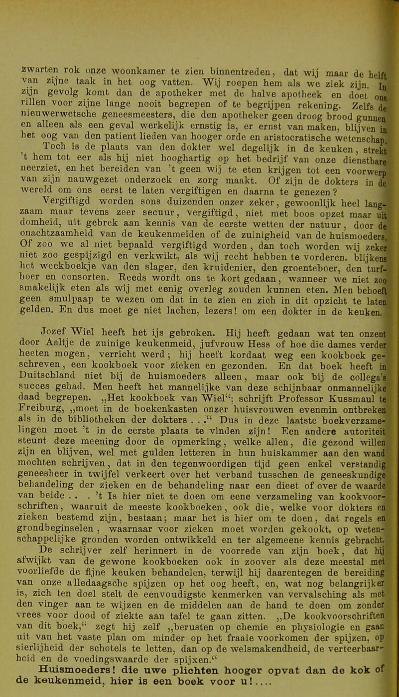 Äwarten rok onze woonkamer te zien binnentreden, dat wij maar de helft van zijne taak in het üog vatten. Wij roepen hem als we ziek zijn. l« zijn gevolg komt dan de apotheker met de halve apotheek en doel ons rillen voor zijne lange nooit begrepen of te begrijpen rekening. Zelfe de' nieuwerwetsche geneesmeesters, die den apotheker geen droog brood gunnen' en alleen als een geval werkelijk ernstig is, er ernst van maken, blijven ia^ het oog van den patient lieden van hooger orde en aristocratiache wetcnschap. Toch is de plaats van den dokter wel degelijk in de keuken, 8trek£,> 't hem tot eer als hij niet hooghartig op het bedrijf van onze die'nstbarfti neerziet, en het bereiden van 't geen wij te eten krijgen tot een voorwerp van zijn nauwgezet onderzoek en zorg maakt. Of zijn de dokters in de wereld om ons eerst te laten vergiftigen en daarna te genezen? Vergiftigd worden sons duizenden onzer zeker, gewoonlijk heel lang- zaam maar tevens zeer secuur, vergiftigd, niet met boos opzet maar uit domheid, uit gebrek aan kennis van de eerste wetten der natuur, door de onachtzaamheid van de keukenmeiden of de zuinigheid van de huismoeders. Of ZOO we al niet bepaald vergiftigd worden , dan toch worden wij zeker niet ZOO gespijzigd en verkwikt, als wij recht hebben te vorderen, blijkens het weekboekje van den slager, den kruidenier, den groenteboer, den turf- boer en consorten. Reeds wordt ons te kort gedaan, wanneer we niet zoo smakelijk eten als wij met eenig overleg zouden kunnen eten. Men behoeft geen smulpaap te wezen om dat in te zien en zieh in dit opzicht te laten gelden. En dus moet ge niet lachen, lezers! om een dokter in de keuken. Jozef Wiel heeft het ijs gebroken. Hij heeft gedaan wat ten onzent door Aaltje de zuinige keukenmeid, jufvrouw Hess of hoe die dames verder heeten mögen, verriebt werd; hij heet't kordaat weg een kookboek ge- schreven, een kookboek voor zieken en gezonden. En dat boek heeft in Dxxitschland niet bij de huismoeders alleen, maar ook bij de collega's succes gehad. Men heeft het mannelijke van deze schijnbaar onmannelijke daad begrepen. „Het kookboek van Wiel; schrijft Professor Kussmaul te Freiburg, „moet in de boekenkasten onzer huisvrouwen evenmin ontbreken als in de bibliotheken der dokters . . . Dus in deze laatste boekverzame- lingen moet 't in de eerste plaats te vinden zijn! Een andere autoriteit steunt deze meening door de opmerking, welke allen, die gezond willen zijn en blijven, wel met gülden letteren in hun huiskammer aan den wand mochten schrijven, dat in den tegenwoordigen tijd geen enkel verstandig geneesheer in twijfel verkeert over het vei-band tusschen de geneeskundige behandeling der zieken en de behandeling naar een dieet of over de waarde van beide . . . 't Is hier niet te doen om eene verzameling van kookvoor- schriften, waaruit de meeste kookboeken, ook die, welke voor dokters rn zieken bestemd zijn, bestaan; maar het is bier om te doen, dat regels en grondbeginselen , waarnaar voor zieken moet worden gekookt, op weten- schappelijke gronden worden ontwikkeld en ter algemeene kennis gebracht. De schrijver zelf herinnert in de voorrede van zijn boek, dat hij afwijkt van de gewone kookboeken ook in zoover als deze meestal met vüorliefde de fijne keuken behandelen, terwijl hij daarentegen de bereiding van onze alledaagscbe spijzen op het oog heeft, en, wat nog belangrijker is, zieh ten doel stelt de eenvoudigste kenmerken van vervalscbing als met den vinger aan te wijzen en de middelen aan de band te doen om zonder Vrees voor dood of ziekte aan tafel te gaan zitten. „De kookvoorschriften van dit boek, zegt hij zelf „berusten op Chemie en Physiologie en gaan uit van het vaste plan om minder op het fraaie voorkomen der spijzen, op sierlijheid der schoteis te letten, dan op de welsmakendheid, de verteerbaar- hcid en de voedingswaarde der spijxen. Htiismoeders! die uwe pliehten hooger opvat dan de kok of de keukenmeid, hier is een boek voor u!....