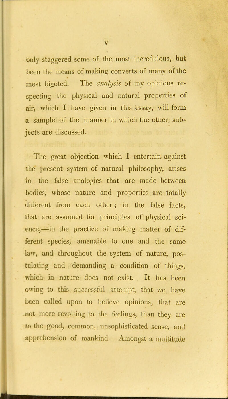 only staggered some of the most incredulous, but been the means of making converts of many of the most bigoted. The analysis of my opinions re- specting the physical and natural properties of air, which I have given in this essay, will form a sample of the manner in which the other sub- jects are discussed. The great objection which I entertain against the present system of natural philosophy, arises in the false analogies that are made between bodies, whose nature and properties are totally different from each other; in the false facts, that are assumed for principles of physical sci- ence,—in the practice of making matter of dif- ferent species, amenable to one and the same law, and throughout the system of nature, pos- tulating and demanding a condition of things, which in nature does not exist. It has been owing to this successful attempt, that we have been called upon to believe opinions, that are not more revolting to the feelings, than they are to the good, common, unsophisticated sense, and apprehension of mankind. Amongst a multitude