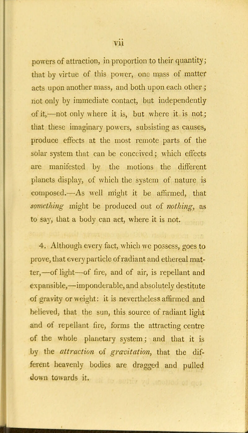 powers of attraction, in proportion to their quantity; that by virtue of this power, one mass of matter acts upon another mass, and both upon each other ; not only by immediate contact, but independently of it,—not only where it is, but where it is not; that these imaginary powers, subsisting as causes, produce effects at the most remote parts of the solar system that can be conceived; which effects are manifested by the motions the different planets display, of which the system of nature is composed.—As well might it be affirmed, that something might be produced out of nothing, as to sa}', that a body can act, where it is not. 4. Although every fact, which we possess, goes to prove, that every particle of radiant and ethereal mat- ter,—of light—of fire, and of air, is repellant and expansible,—imponderable, and absolutely destitute of gravity or weight: it is nevertheless affirmed and believed, that the sun, this source of radiant light and of repellant fire, forms the attracting centre of the whole planetary system; and that it is by the attraction of gravitation, that the dif- ferent heavenly bodies are dragged and pulled down towards it.