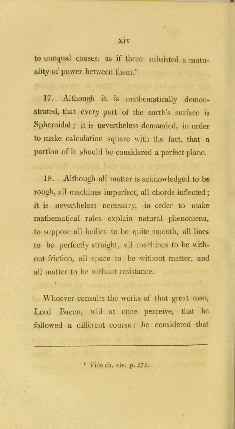 to unequal causes, as if there subsisted a mutu- ality of power between them.' 17. Although it is mathematically demon- strated, that every part of the earth's surface is Spheroidal; it is nevertheless demanded, in order to make calculation square with the fact, that a portion of it should be considered a perfect plane. 18. Although all matter is acknowledged to be rough, all machines imperfect, all chords inflected; it is nevertheless necessary, in order to make mathematical rules explain natural phenomena, to suppose all bodies to be quite smooth, all lines to be perfectly straight, all machines to be with- out friction, all space to be without matter, and all matter to be without resistance. Whoever consults the works of that great man, Lord Bacon, will at once perceive, that he followed a different course: he considered that ' Vide ch. xiv. p. 271.