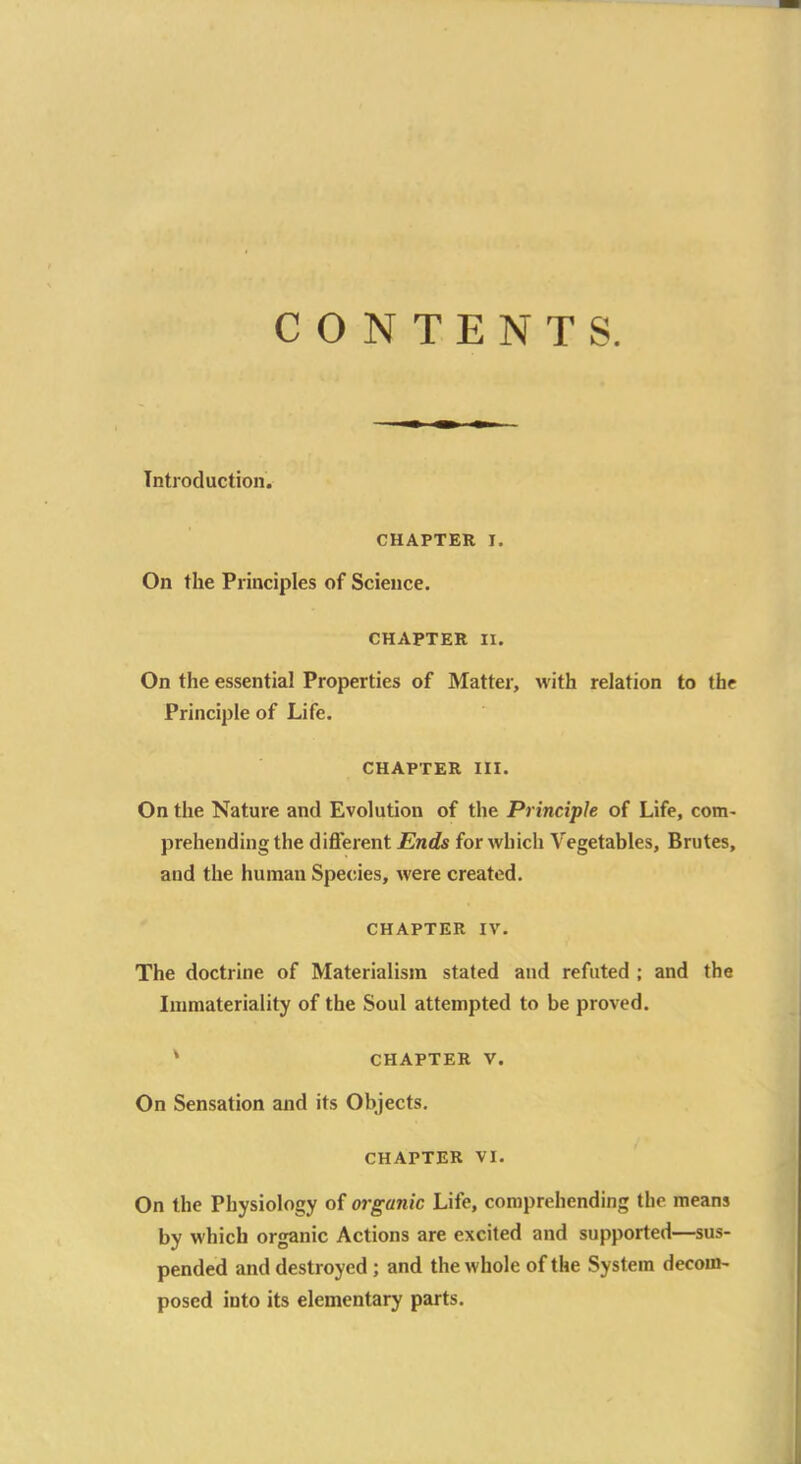 CONTENTS. Introduction. CHAPTER I. On the Principles of Science. CHAPTER II. On the essential Properties of Matter, with relation to the Principle of Life. CHAPTER III. On the Nature and Evolution of the Principle of Life, com- prehending the different Ends for which Vegetables, Brutes, and the human Species, were created. CHAPTER IV. The doctrine of Materialism stated and refuted ; and the Immateriality of the Soul attempted to be proved. CHAPTER v. On Sensation and its Objects. CHAPTER VI. On the Physiology of organic Life, comprehending the means by which organic Actions are excited and supported—sus- pended and destroyed ; and the whole of the System decom- posed into its elementary parts.