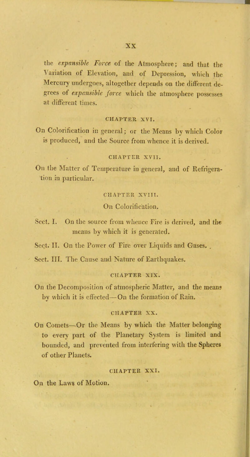 the expansible Force of the Atmosphere; and that the Variation of Elevation, and of Depression, which the Mercury undergoes, altogether depends on the different de- grees of expansible force which the atmosphere possesses at different times. CHAPTER XVI. On Colorification in general; or the Means by which Color is produced, and the Source from whence it is derived. CHAPTER XVII. On the Matter of Temperature in general, and of Refrigera- tion in particular. CHAPTER XVIII. On Colorification. Sect. I. On the source from whence Fire is derived, and the means by which it is generated. Sect. II. On the Power of Fire over Liquids and Gases. . Sect. III. The Cause and Nature of Earthquakes. CHAPTER XIX. On the Decomposition of atmospheric Matter, and the means by which it is effected—On the formation of Rain. CHAPTER XX. On Comets—Or the Means by which the Matter belonging to every part of the Planetary System is limited and bounded, and prevented from interfering with the Spheres of other Planets. CHAPTER XXI. On the Laws of Motion.