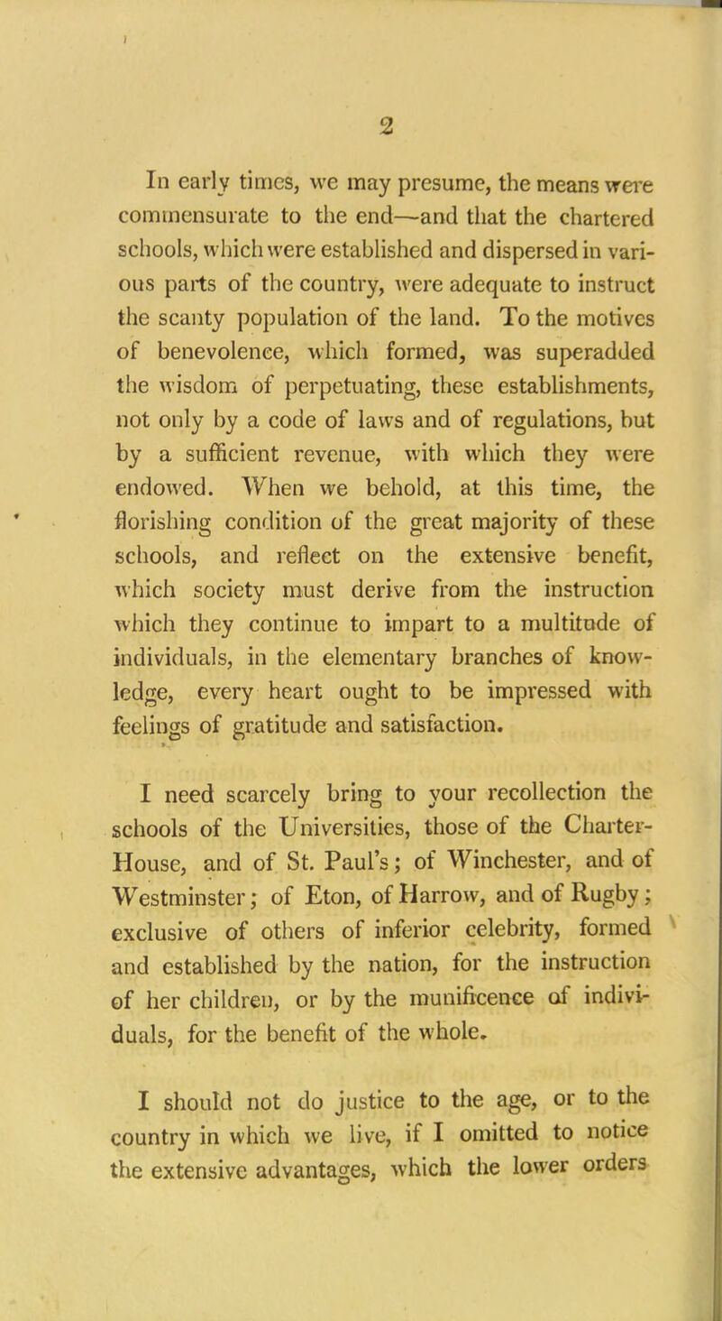 In early times, we may presume, the means were commensurate to the end—and that the chartered schools, which were established and dispersed in vari- ous parts of the country, were adequate to instruct the scanty population of the land. To the motives of benevolence, which formed, was superadded the wisdom of perpetuating, these establishments, not only by a code of laws and of regulations, but by a sufficient revenue, with which they were endowed. When we behold, at this time, the florishing condition of the great majority of these schools, and reflect on the extensive benefit, which society must derive from the instruction which they continue to impart to a multitude of individuals, in the elementary branches of know- ledge, every heart ought to be impressed with feelings of gratitude and satisfaction. I need scarcely bring to your recollection the schools of the Universities, those of the Charter- House, and of St. Paul's; of Winchester, and of Westminster; of Eton, of Harrow, and of Rugby; exclusive of others of inferior celebrity, formed and established by the nation, for the instruction of her children, or by the munificence of indivi- duals, for the benefit of the whole. I should not do justice to the age, or to the country in which we live, if I omitted to notice the extensive advantages, which the lower orders