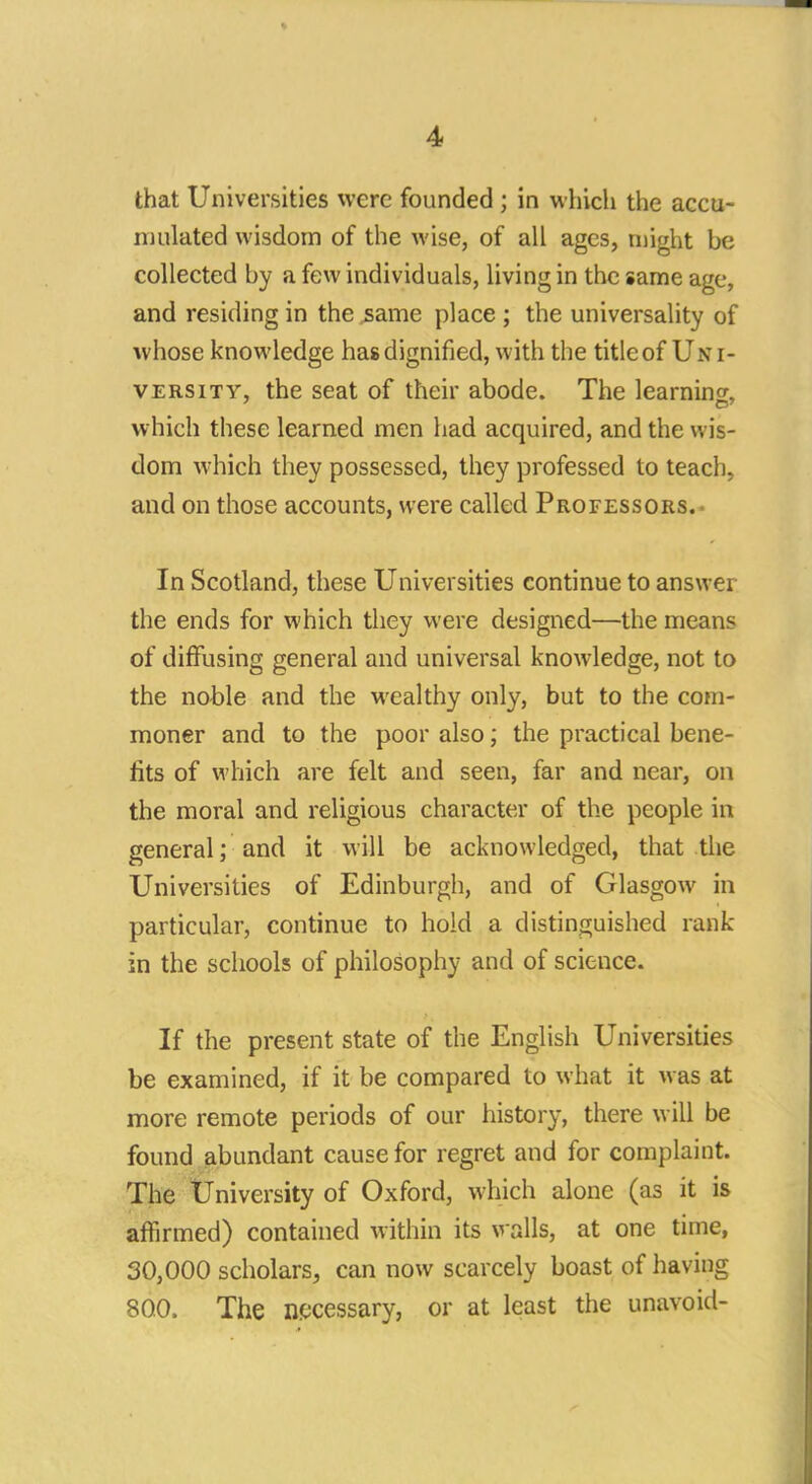 that Universities were founded ; in which the accu- mulated wisdom of the wise, of all ages, might be collected by a few individuals, living in the same age, and residing in the same place ; the universality of whose knowledge has dignified, with the title of U.v i- versity, the seat of their abode. The learning, which these learned men had acquired, and the wis- dom which they possessed, they professed to teach, and on those accounts, were called Professors. In Scotland, these Universities continue to answer the ends for which they were designed—the means of diffusing general and universal knowledge, not to the noble and the wealthy only, but to the com- moner and to the poor also; the practical bene- fits of which are felt and seen, far and near, on the moral and religious character of the people in general; and it will be acknowledged, that the Universities of Edinburgh, and of Glasgow in particular, continue to hold a distinguished rank- in the schools of philosophy and of science. If the present state of the English Universities be examined, if it be compared to what it was at more remote periods of our history, there will be found abundant cause for regret and for complaint. The University of Oxford, which alone (as it is affirmed) contained within its walls, at one time, 30,000 scholars, can now scarcely boast of having 80.0. The necessary, or at least the unavoid-