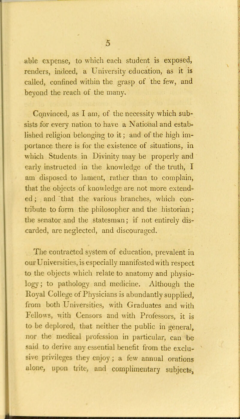 able expense, to which each student is exposed, renders, indeed, a University education, as it is called, confined within the grasp of the few, and beyond the reach of the many. Convinced, as I am, of the necessity which sub- sists for every nation to have a National and estab- lished religion belonging to it; and of the high im- portance there is for the existence of situations, in which Students in Divinity may be properly and early instructed in the knowledge of the truth, I am disposed to lament, rather than to complain, that the objects of knowledge are not more extend- ed ; and that the various branches, which con- tribute to form the philosopher and the historian ; the senator and the statesman; if not entirely dis- carded, are neglected, and discouraged. The contracted system of education, prevalent in our Universities, is especially manifested with respect to the objects which relate to anatomy and physio- logy ; to pathology and medicine. Although the Royal College of Physicians is abundantly supplied, from both Universities, with Graduates and with Fellows, with Censors and with Professors, it is to be deplored, that neither the public in general, nor the medical profession in particular, can be said to derive any essential benefit from the exclu- sive privileges they enjoy; a few annual orations alone, upon trite, and complimentary subjects,