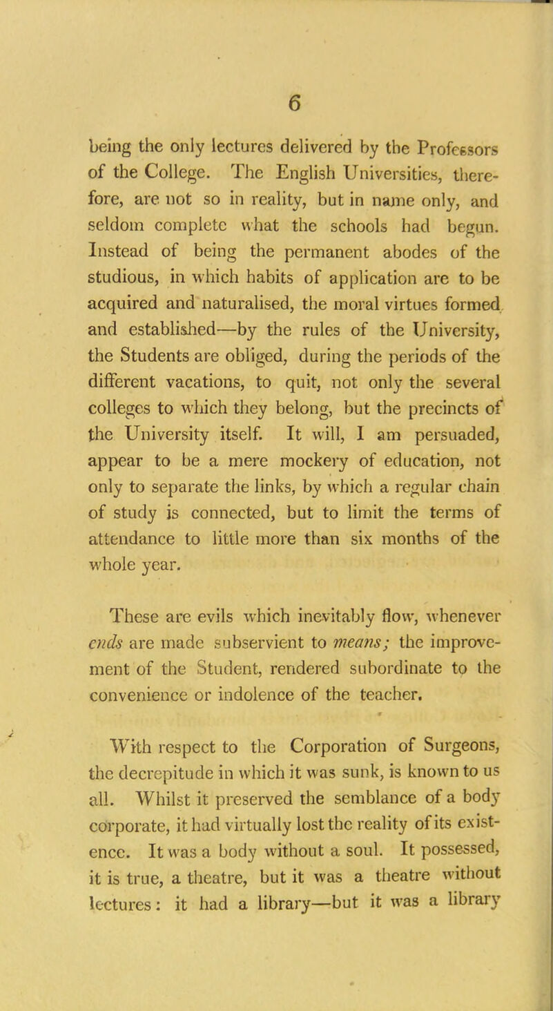 being the only lectures delivered by the Professors of the College. The English Universities, there- fore, are not so in reality, but in name only, and seldom complete what the schools had begun. Instead of being the permanent abodes of the studious, in which habits of application are to be acquired and naturalised, the moral virtues formed and established—by the rules of the University, the Students are obliged, during the periods of the different vacations, to quit, not only the several colleges to which they belong, but the precincts of the University itself. It will, I am persuaded, appear to be a mere mockery of education, not only to separate the links, by which a regular chain of study is connected, but to limit the terms of attendance to little more than six months of the whole year. These are evils which inevitably flow, whenever ends are made subservient to means; the improve- ment of the Student, rendered subordinate to the convenience or indolence of the teacher. With respect to the Corporation of Surgeons, the decrepitude in which it was sunk, is known to us all. Whilst it preserved the semblance of a body corporate, it had virtually lost the reality of its exist- ence. It was a body without a soul. It possessed, it is true, a theatre, but it was a theatre without lectures: it had a library—but it was a library