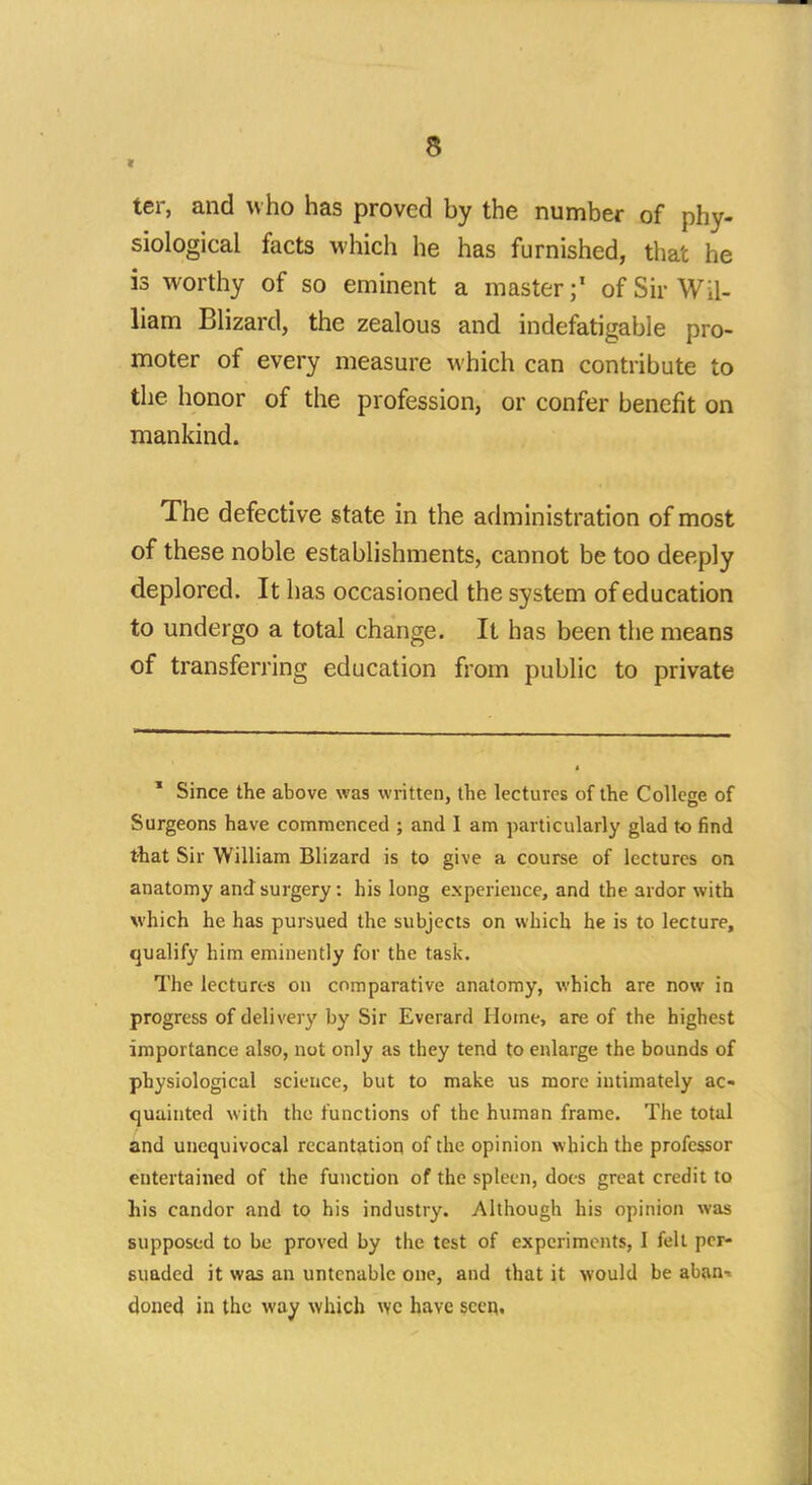 ter, and who has proved by the number of phy- siological facts which he has furnished, that he is worthy of so eminent a master;1 of Sir Wil- liam Blizard, the zealous and indefatigable pro- moter of every measure which can contribute to the honor of the profession, or confer benefit on mankind. The defective state in the administration of most of these noble establishments, cannot be too deeply deplored. It has occasioned the system of education to undergo a total change. It has been the means of transferring education from public to private 1 Since the above was written, the lectures of the Collese of Surgeons have commenced ; and I am particularly glad to find that Sir William Blizard is to give a course of lectures on anatomy and surgery: his long experience, and the ardor with which he has pursued the subjects on which he is to lecture, qualify him eminently for the task. The lectures on comparative anatomy, which are now in progress of delivery by Sir Everard Home, are of the highest importance also, not only as they tend to enlarge the bounds of physiological science, but to make us more intimately ac- quainted with the functions of the human frame. The total and unequivocal recantation of the opinion which the professor entertained of the function of the spleen, does great credit to his candor and to his industry. Although his opinion was supposed to be proved by the test of experiments, I fell per- suaded it was an untenable one, and that it would be aban^ doned in the way which wc have seen.