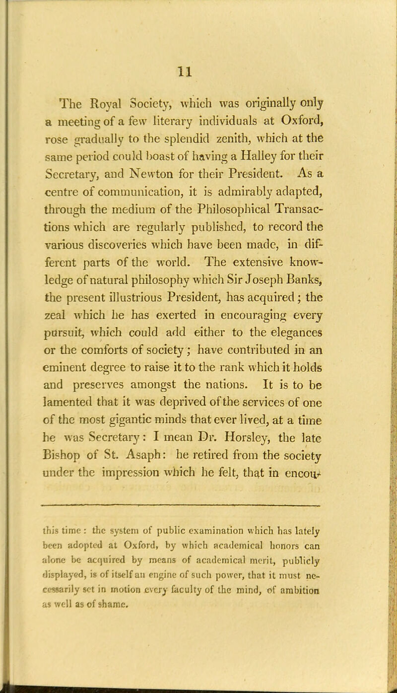 The Royal Society, which was originally only a meeting of a few literary individuals at Oxford, rose gradually to the splendid zenith, which at the same period could boast of having a Halley for their Secretary, and Newton for their President. As a centre of communication, it is admirably adapted, through the medium of the Philosophical Transac- tions which are regularly published, to record the various discoveries which have been made, in dif- ferent parts of the world. The extensive know- ledge of natural philosophy which Sir Joseph Banks, the present illustrious President, has acquired; the zeal which he has exerted in encouraging every pursuit, which could add either to the elegances or the comforts of society; have contributed in an eminent degree to raise it to the rank which it holds and preserves amongst the nations. It is to be lamented that it was deprived of the services of one of the most gigantic minds that ever lived, at a time he was Secretary: I mean Dr. Horsley, the late Bishop of St. Asaph: he retired from the society under the impression which he felt, that in encou/ this time : the system of public examination w hich has lately been adopted at Oxford, by which academical honors can alone be acquired by means of academical merit, publicly displayed, is of itself an engine of such power, that it must ne- cessarily set in motion every faculty of the mind, of ambition as well as of shame.