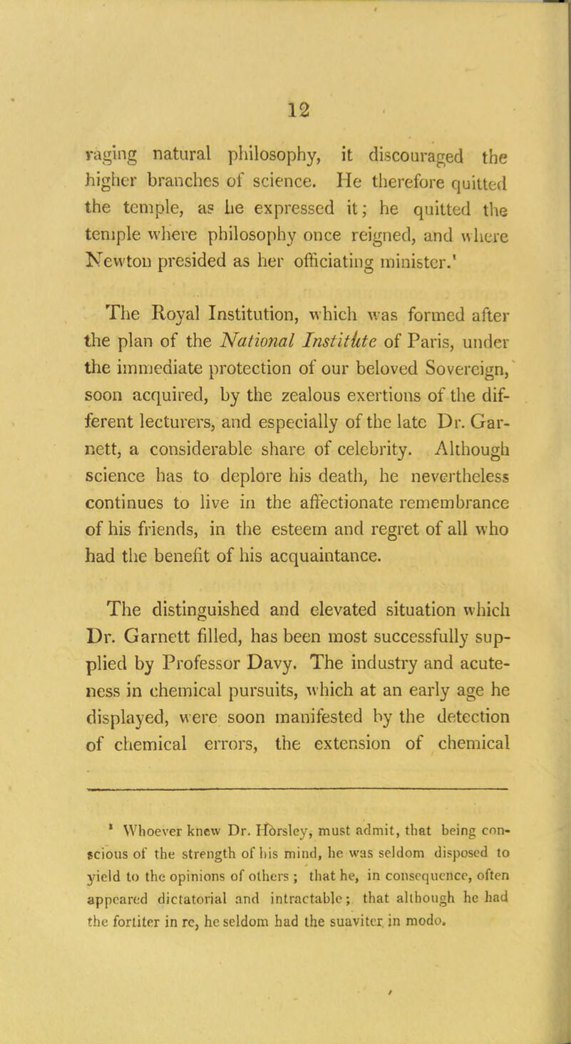 raging natural philosophy, it discouraged the higher branches of science. He therefore quitted the temple, as he expressed it; he quitted the temple where philosophy once reigned, and where Newton presided as her officiating minister.' The Royal Institution, which was formed after the plan of the National Institkte of Paris, undei the immediate protection of our beloved Sovereign, soon acquired, by the zealous exertions of the dif- ferent lecturers, and especially of the late Dr. Gar- nett, a considerable share of celebrity. Although science has to deplore his death, he nevertheless continues to live in the affectionate remembrance of his friends, in the esteem and regret of all who had the benefit of his acquaintance. The distinguished and elevated situation which Dr. Garnett filled, has been most successfully sup- plied by Professor Davy. The industry and acute- ness in chemical pursuits, which at an early age he displayed, were soon manifested by the detection of chemical errors, the extension of chemical * Whoever knew Dr. Hbrsley, must admit, that heing con- scious of the strength of his mind, he was seldom disposed to yield to the opinions of others ; that he, in consequence, often appeared dictatorial and intractable; that although he had the fortiter in rc, he seldom had the suaviter in modo.