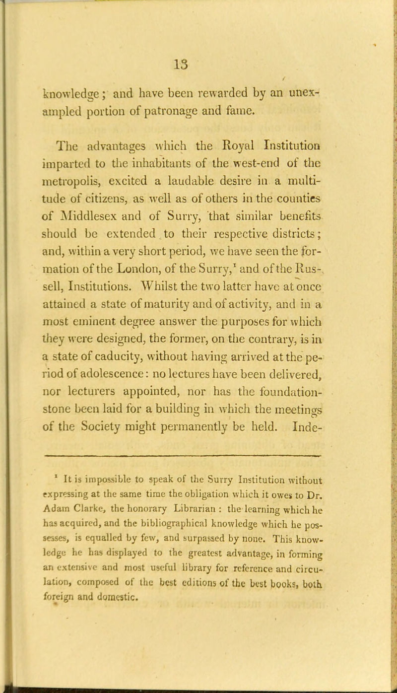 knowledge; and have been rewarded by an unex- ampled portion of patronage and fame. The advantages which the Royal Institution imparted to the inhabitants of the west-end of the metropolis, excited a laudable desire in a multi- tude of citizens, as well as of others in the counties of Middlesex and of Surry, that similar benefits should be extended to their respective districts; and, within a very short period, we have seen the for- mation of the London, of the Surry,1 and of the Rus-, sell, Institutions. Whilst the two latter have at once attained a state of maturity and of activity, and in a most eminent degree answer the purposes for which they were designed, the former, on the contrary, is in a state of caducity, without having arrived at the pe- riod of adolescence: no lectures have been delivered, nor lecturers appointed, nor has the foundation- stone been laid for a building; in which the meetings of the Society might permanently be held. Inde- 1 It is impossible to speak of the Suvry Institution without expressing at the same time the obligation which it owes to Dr. Adain Clarke, the honorary Librarian: the learning which he has acquired, and the bibliographical knowledge which he pos- sesses, is equalled by few, and surpassed by none. This know- ledge he has displayed to the greatest advantage, in forming an extensive and most useful library for reference and circu- lation, composed of the best editions of the best books, both foreign and domestic.