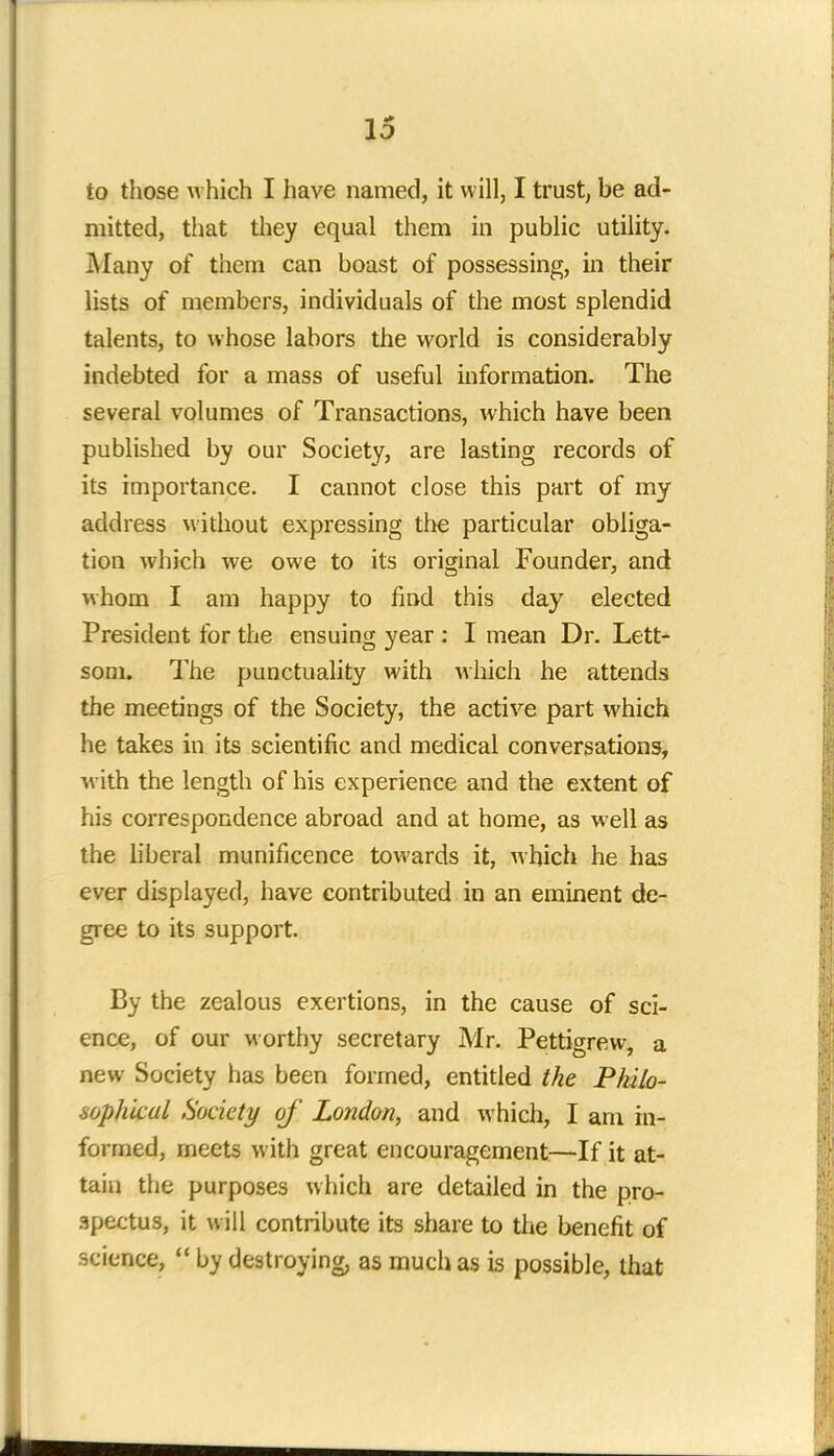 to those which I have named, it will, I trust, be ad- mitted, that they equal them in public utility. Many of them can boast of possessing, in their lists of members, individuals of the most splendid talents, to whose labors the world is considerably indebted for a mass of useful information. The several volumes of Transactions, which have been published by our Society, are lasting records of its importance. I cannot close this part of my address without expressing the particular obliga- tion which we owe to its original Founder, and whom I am happy to find this day elected President for the ensuing year : I mean Dr. Lett- som. The punctuality with which he attends the meetings of the Society, the active part which he takes in its scientific and medical conversations, A\ ith the length of his experience and the extent of his correspondence abroad and at home, as well as the liberal munificence towards it, which he has ever displayed, have contributed in an eminent de- gree to its support. By the zealous exertions, in the cause of sci- ence, of our worthy secretary Mr. Pettigrew, a new Society has been formed, entitled the Philo- sophical Society of London, and which, I am in- formed, meets with great encouragement—If it at- tain the purposes which are detailed in the pro- spectus, it will contribute its share to the benefit of science,  by destroying, as much as is possible, that