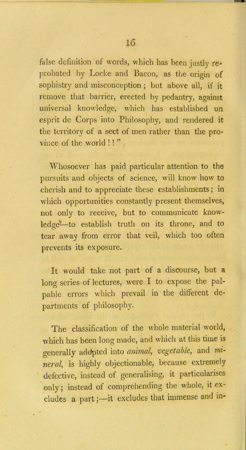 false definition of words, which has been justly re- probated by Locke and Bacon, as the origin of sophistry and misconception ; but above all, if it remove that barrier, erected by pedantry, against universal knowledge, which has established un esprit de Corps into Philosophy, and rendered it the territory of a sect of men rather than the pro- vince of the world !!  Whosoever has paid particular attention to the pursuits and objects of science, will know how to cherish and to appreciate these establishments; in which opportunities constantly present themselves, not only to receive, but to communicate know- ledge—to establish truth on its throne, and to tear away from error that veil, which too often prevents its exposure. It would take not part of a discourse, but a long series of lectures, were I to expose the pal- pable errors which prevail in the different de- partments of philosophy. The classification of the whole material world, which has been long made, and which at this time is generally adopted into animal, vegetable, and mi- neral, is highly objectionable, because extremely defective, instead of generalising, it particularises only; instead of comprehending the whole, it ex- cludes a partit excludes that immense and in-