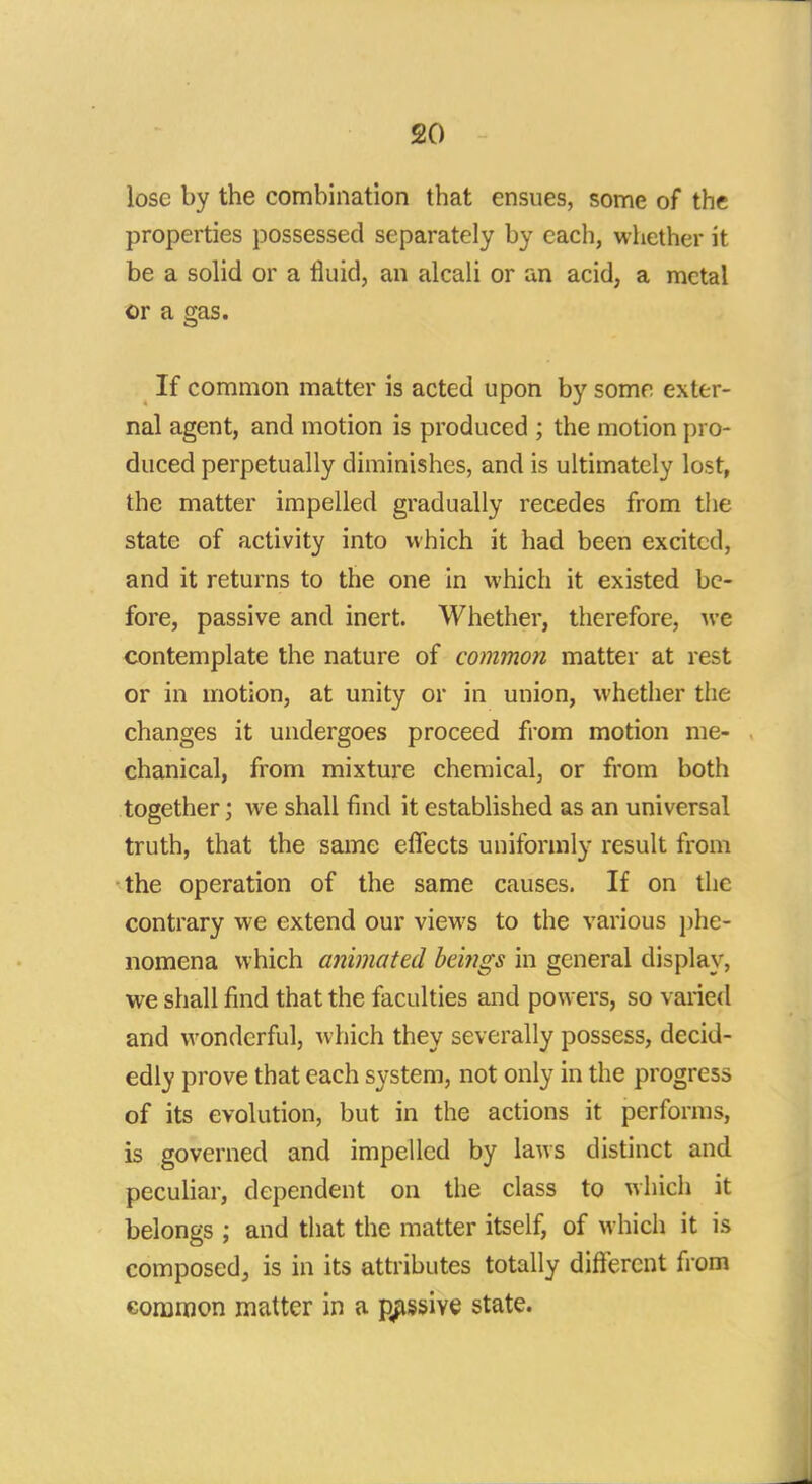 lose by the combination that ensues, some of the properties possessed separately by each, whether it be a solid or a fluid, an alcali or an acid, a metal or a gas. If common matter is acted upon by some exter- nal agent, and motion is produced ; the motion pro- duced perpetually diminishes, and is ultimately lost, the matter impelled gradually recedes from the state of activity into which it had been excited, and it returns to the one in which it existed be- fore, passive and inert. Whether, therefore, we contemplate the nature of common matter at rest or in motion, at unity or in union, whether the changes it undergoes proceed from motion me- chanical, from mixture chemical, or from both together; we shall find it established as an universal truth, that the same effects uniformly result from the operation of the same causes. If on the contrary we extend our views to the various phe- nomena which animated bei?igs in general display, we shall find that the faculties and powers, so varied and wonderful, which they severally possess, decid- edly prove that each system, not only in the progress of its evolution, but in the actions it performs, is governed and impelled by laws distinct and peculiar, dependent on the class to which it belongs ; and that the matter itself, of which it is composed, is in its attributes totally different from common matter in a passive state.