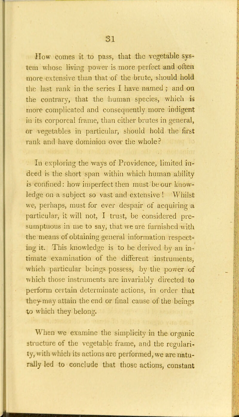 How comes it to pass, that the vegetable sys- tem whose living power is more perfect and often more extensive than that of the brute, should hold the last rank in the series I have named ; and on the contrary, that the human species, which is more complicated and consequently more indigent in its corporeal frame, than cither brutes in general, or vegetables in particular, should hold the first rank and have dominion over the whole? In exploring the ways of Providence, limited in- deed is the short span within which human ability is confined: how imperfect then must be our know- ledge on a subject so vast and extensive ! Whilst we, perhaps, must for ever despair of acquiring a particular, it will not, I trust, be considered pre- sumptuous in me to say, that we are furnished with the means of obtaining general information respect- ing it. This knowledge is to be derived by an in- timate examination of the different instruments, which particular beings possess, by the power of which those instruments are invariably directed to perform certain determinate actions, in order that they-may attain the end or final cause of the beings to which they belong. When we examine the simplicity in the organic structure of the vegetable frame, and the regulari- ty, with which its actions are performed, we are natu- rally led to conclude that those actions, constant