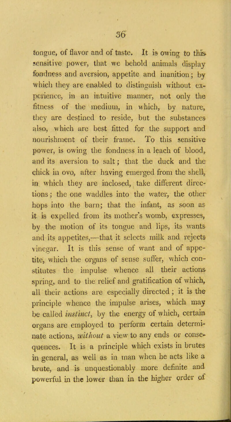 tongue, of flavor and of taste. It is owing to this sensitive power, that we behold animals display fondness and aversion, appetite and inanition; by which they are enabled to distinguish without ex- perience, in an intuitive manner, not only the fitness of the medium, in which, by nature, they are destined to reside, but the substances also, which are best fitted for the support and nourishment of their frame. To this sensitive power, is owing the fondness in a leach of blood, and its aversion to salt; that the duck and the chick in ovo, after having emerged from the shell, in which they are inclosed, take different direc- tions ; the one waddles into the water, the other hops into the barn; that the infant, as soon as it is expelled from its mother's womb, expresses, by the motion of its tongue and lips, its wants and its appetites,—that it selects milk and rejects vinegar. It is this sense of want and of appe- tite, which the organs of sense suffer, which con- stitutes the impulse whence all their actions spring, and to the relief and gratification of which, all their actions are especially directed; it is the principle whence the impulse arises, which may be called instinct, by the energy of which, certain organs are employed to perform certain determi- nate actions, without a view to any ends or conse- quences. It is a principle which exists in brutes in general, as well as in man when he acts like a brute, and is unquestionably more definite and powerful in the lower than in the higher order of