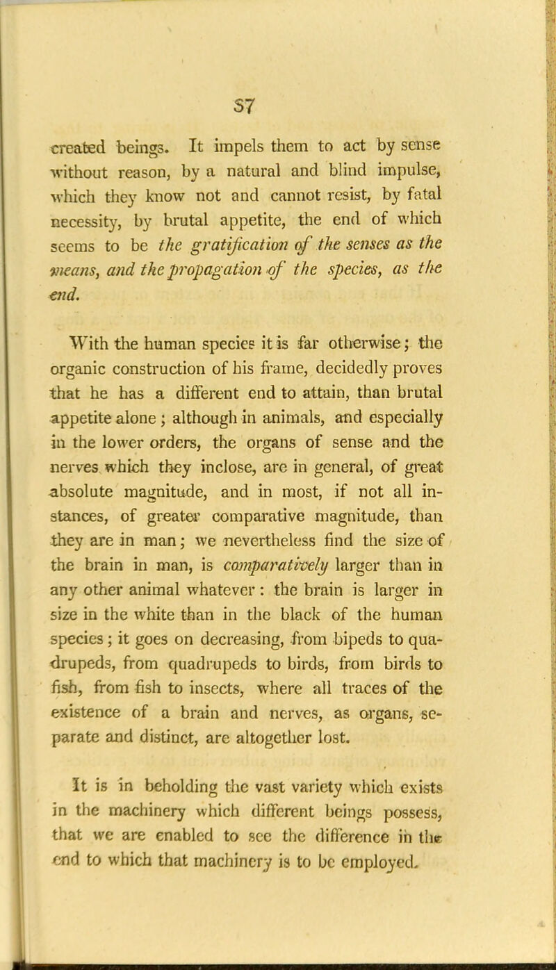 S7 created beings. It impels them to act by sense ■without reason, by a natural and blind impulse, which they know not and cannot resist, by fatal necessity, by brutal appetite, the end of which seems to be the gratification of the senses as the weans, and the propagation of the species, as the end. With the human species it is far otherwise; the organic construction of his frame, decidedly proves that he has a different end to attain, than brutal appetite alone ; although in animals, and especially in the lower orders, the organs of sense and the nerves which they inclose, are in general, of great absolute magnitude, and in most, if not all in- stances, of greater comparative magnitude, than they are in man; we nevertheless find the size of the brain in man, is comparatively larger than in any other animal whatever: the brain is larger in size in the white than in the black of the human species ; it goes on decreasing, from bipeds to qua- drupeds, from quadrupeds to birds, from birds to fish, from fish to insects, where all traces of the existence of a brain and nerves, as organs, se- parate and distinct, are altogether lost. It is in beholding the vast variety which exists in the machinery which different beings possess, that we are enabled to see the difference in thr end to which that machinery is to be employed.