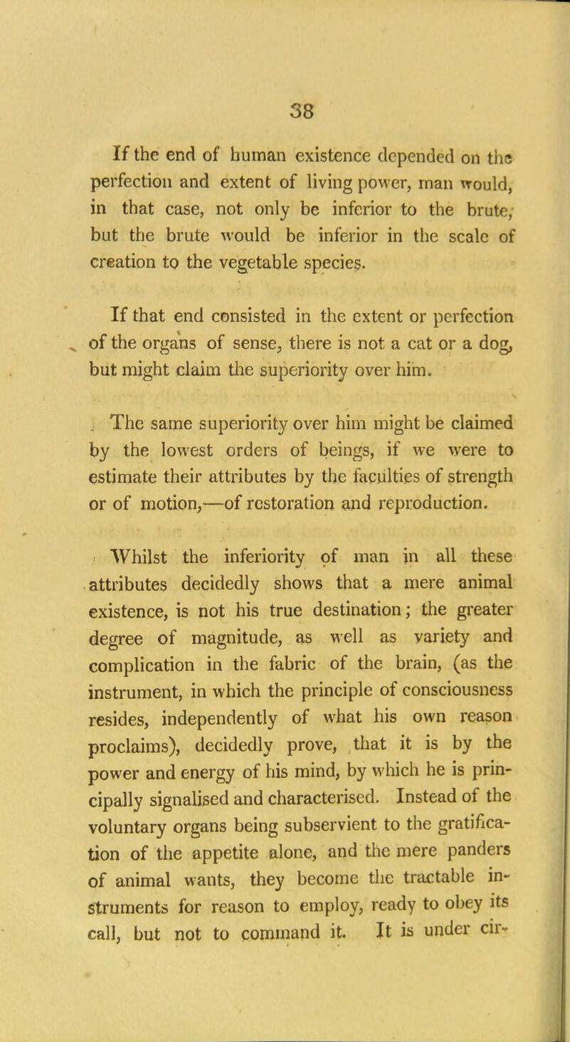 If the end of human existence depended on the perfection and extent of living power, man would, in that case, not only be inferior to the brute, but the brute would be inferior in the scale of creation to the vegetable species. If that end consisted in the extent or perfection of the organs of sense, there is not a cat or a dog, but might claim the superiority over him. The same superiority over him might be claimed by the lowest orders of beings, if we were to estimate their attributes by the faculties of strength or of motion,—of restoration and reproduction. Whilst the inferiority of man in all these attributes decidedly shows that a mere animal existence, is not his true destination; the greater degree of magnitude, as well as variety and complication in the fabric of the brain, (as the instrument, in which the principle of consciousness resides, independently of what his own reason proclaims), decidedly prove, that it is by the power and energy of his mind, by which he is prin- cipally signalised and characterised. Instead of the voluntary organs being subservient to the gratifica- tion of the appetite alone, and the mere panders of animal wants, they become the tractable in- struments for reason to employ, ready to obey its call, but not to command it. It is under or-