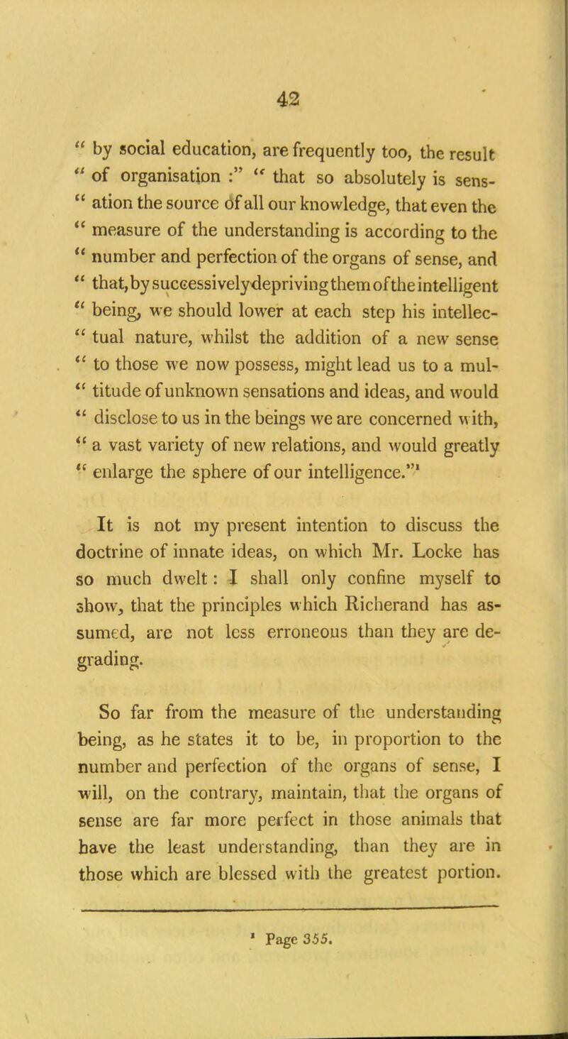  by social education, are frequently too, the result  of organisation :  that so absolutely is sens-  ation the source of all our knowledge, that even the  measure of the understanding is according to the  number and perfection of the organs of sense, and ** that, by successively depriving them of the intelligent  being, we should lower at each step his intellec-  tual nature, whilst the addition of a new sense  to those we now possess, might lead us to a mul-  titude of unknown sensations and ideas, and would  disclose to us in the beings we are concerned with,  a vast variety of new relations, and would greatly  enlarge the sphere of our intelligence.1 It is not my present intention to discuss the doctrine of innate ideas, on which Mr. Locke has so much dwelt: -I shall only confine myself to show, that the principles which Richerand has as- sumed, are not less erroneous than they are de- grading. So far from the measure of the understanding being, as he states it to be, in proportion to the number and perfection of the organs of sense, I will, on the contrary, maintain, that the organs of sense are far more perfect in those animals that have the least understanding, than they are in those which are blessed with the greatest portion. ' Page 355.