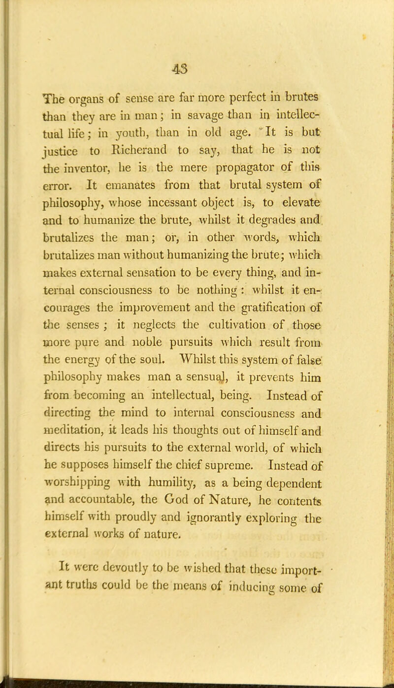 The organs of sense are far more perfect in brutes than they are in man; in savage than in intellec- tual life; in youth, than in old age.  It is but justice to Richerand to say, that he is not the inventor, he is the mere propagator of this error. It emanates from that brutal system of philosophy, whose incessant object is, to elevate and to humanize the brute, whilst it degrades and brutalizes the man; or, in other words, which brutalizes man without humanizing the brute; which makes external sensation to be every thing, and in- ternal consciousness to be nothing : whilst it en- courages the improvement and the gratification of the senses ; it neglects the cultivation of those more pure and noble pursuits which result from the energy of the soul. Whilst this system of false philosophy makes man a sensual, it prevents him from becoming an intellectual, being. Instead of directing the mind to internal consciousness and meditation, it leads his thoughts out of himself and directs his pursuits to the external world, of which he supposes himself the chief supreme. Instead of worshipping with humility, as a being dependent and accountable, the God of Nature, he contents himself with proudly and ignorantly exploring the external works of nature. It were devoutly to be wished that these import- ant truths could be the means of inducing some of