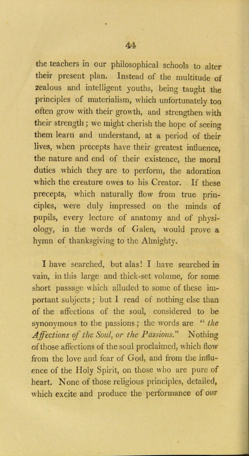 the teachers in our philosophical schools to alter their present plan. Instead of the multitude of 2ealous and intelligent youths, being taught the principles of materialism, which unfortunately too often grow with their growth, and strengthen with their strength; we might cherish the hope of seeing them learn and understand, at a period of their lives, when precepts have their greatest influence, the nature and end of their existence, the moral duties which they are to perform, the adoration which the creature owes to his Creator. If these precepts, which naturally flow from true prin- ciples, were duly impressed on the minds of pupils, every lecture of anatomy and of physi- ology, in the words of Galen, would prove a hymn of thanksgiving to the Almighty. I have searched, but alas! I have searched in vain, in this large and thick-set volume, for some short passage which alluded to some of these im- portant subjects; but I read of nothing else than of the affections of the soul, considered to be synonymous to the passions; the words are  the Affections of the Soul, or the Passions Nothing of those affections of the soul proclaimed, which flow from the love and fear of God, and from the influ- ence of the Holy Spirit, on those who are pure of heart. None of those religious principles, detailed, which excite and produce the performance of our