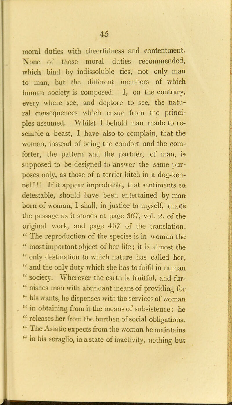 moral duties with cheerfulness and contentment. None of those moral duties recommended, which bind by indissoluble ties, not only man to man, but the different members of which human society is composed. I, on the contrary, every where see, and deplore to see, the natu- ral consequences which ensue from the princi- ples assumed. Whilst I behold man made to re- semble a beast, I have also to complain, that the woman, instead of being the comfort and the com- forter, the pattern and the partner, of man, is supposed to be designed to answer the same pur- poses only, as those of a terrier bitch in a dog-ken- nel !!! If it appear improbable, that sentiments so detestable, should have been entertained by man- born of woman, I shall, in justice to myself, quote the passage as it stands at page 367, vol. 2. of the original work, and page 467 of the translation.  The reproduction of the species is in woman the  most important object of her life; it is almost the  only destination to which nature has called her,  and the only duty which she has to fulfil in human '* society. Wherever the earth is fruitful, and fur-  nishes man with abundant means of providing for  his wants, he dispenses with the services of woman  in obtaining from it the means of subsistence: he  releases her from the burthen of social obligations.  The Asiatic expects from the woman he maintains  in his seraglio, in a state of inactivity, nothing but