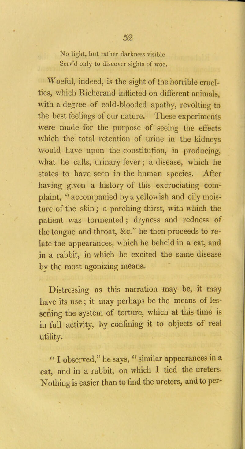 No light, but rather darkness visible Scrv'd only to discover sights of woe. Woeful, indeed, is the sight of the horrible cruel- ties, which Richcrand inflicted on different animals, with a degree of cold-blooded apathy, revolting to the best feelings of our nature. These experiments were made for the purpose of seeing the effects which the total retention of urine in the kidneys would have upon the constitution, in producing, what he calls, urinary fever; a disease, which he states to have seen in the human species. After having given a history of this excruciating com- plaint,  accompanied by a yellowish and oily mois- ture of the skin ; a parching thirst, with which the patient was tormented ; dryness and redness of the tongue and throat, &c. he then proceeds to re- late the appearances, which he beheld in a cat, and in a rabbit, in which he excited the same disease by the most agonizing means. Distressing as this narration may be, it may have its use; it may perhaps be the means of les- sening the system of torture, which at this time is in full activity, by confining it to objects of real utility.  I observed, he says,  similar appearances in a cat, and in a rabbit, on which I tied the ureters. Nothing is easier than to find the ureters, and to per-
