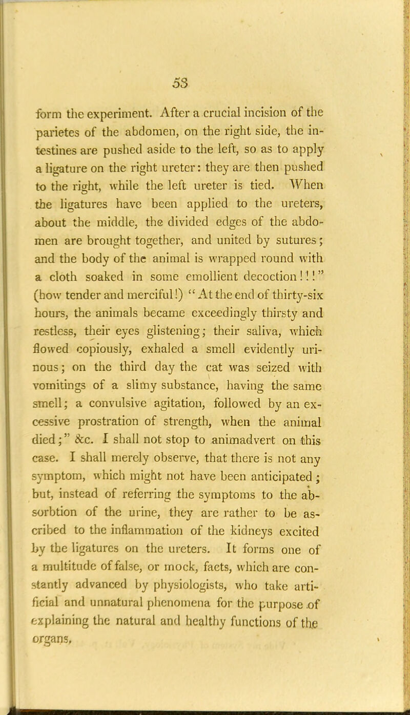 form the experiment. After a crucial incision of the parietes of the abdomen, on the right side, the in- testines are pushed aside to the left, so as to apply a ligature on the right ureter: they are then pushed to the right, while the left ureter is tied. When the ligatures have been applied to the ureters, about the middle, the divided edges of the abdo- men are brought together, and united by sutures; and the body of the animal is wrapped round with a cloth soaked in some emollient decoction !!! (how tender and merciful!)  At the end of thirty-six hours, the animals became exceedingly thirsty and restless, their eyes glistening; their saliva, which flowed copiously, exhaled a smell evidently uri- nous ; on the third day the cat was seized with vomitings of a slimy substance, having the same smell; a convulsive agitation, followed by an ex- cessive prostration of strength, when the animal died; &c. I shall not stop to animadvert on this case. I shall merely observe, that there is not any symptom, which might not have been anticipated ; but, instead of referring the symptoms to the ab- sorb tion of the urine, they are rather to be as- cribed to the inflammation of the kidneys excited by the ligatures on the ureters. It forms one of a multitude of false, or mock, facts, which are con- stantly advanced by physiologists, who take arti- ficial and unnatural phenomena for the purpose .of explaining the natural and healthy functions of the organs,