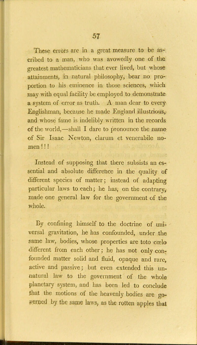 67 These errors are in a great measure to be as- cribed to a man, who was avowedly one of the greatest mathematicians that ever lived, but whose attainments, in natural philosophy, bear no pro- portion to his eminence in those sciences, which may with equal facility be employed to demonstrate a system of error as truth. A man dear to every Englishman, because he made England illustrious, and whose fame is indelibly written in the records of the world,—shall I dare to pronounce the name of Sir Isaac Newton, clarum et venerabile no- men i!! Instead of supposing that there subsists an es- sential and absolute difference in the quality of different species of matter; instead of adapting particular laws to each; he has, on the contrary, made one general law for the government of the whole. By confining himself to the doctrine of uni- versal gravitation, he has confounded, under the same law, bodies, whose properties are to to ccelo different from each other; he has not only con- founded matter solid and fluid, opaque and rare, active and passive; but even extended this un- natural law to the government of the whole planetary system, and has been led to conclude that the motions of the heavenly bodies are go- verned by the same laws, as the rotten apples that