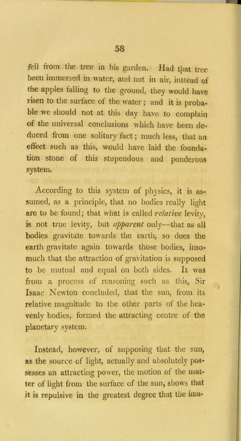 fell from the tree in his garden. Had that tree been immersed in water, and not in air, instead of the apples felling to the ground, they would have risen to the surface of the water; and it is proba- ble we should not at this day have to complain of the universal conclusions which have been de- duced from one solitary fact; much less, that an effect such as this, would have laid the founda- tion stone of this stupendous and ponderous system. According to this system of physics, it is as- sumed, as a principle, that no bodies really light are to be found; that what is called relative levity, is not true levity, but apparent only—that as all bodies gravitate towards the earth, so does the earth gravitate again towards those bodies, inso- much that the attraction of gravitation is supposed to be mutual and equal on both sides. It was from a process of reasoning such as this, Sir Isaac Newton concluded, that the sun, from its relative magnitude to the other parts of the hea- venly bodies, formed the attracting centre of the planetary system. Instead, however, of supposing that the sun, as the source of light, actually and absolutely pos- sesses an attracting power, the motion of the mat- ter of light from the surface of the sun, shows that it is repulsive in the greatest degree that the ima-