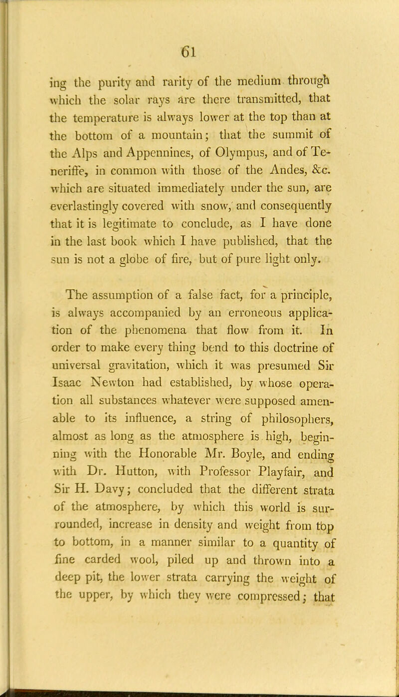 ing the purity and rarity of the medium through which the solar rays are there transmitted, that the temperature is always lower at the top than at the bottom of a mountain; that the summit of the Alps and Appennines, of Olympus, and of Te- neriffe, in common with those of the Andes, &c. which are situated immediately under the sun, are everlastingly covered with snow, and consequently that it is legitimate to conclude, as I have done in the last book which I have published, that the sun is not a globe of fire, but of pure light only. The assumption of a false fact, for a principle, is always accompanied by an erroneous applica- tion of the phenomena that flow from it. In order to make every thing bend to this doctrine of universal gravitation, which it was presumed Sir Isaac Newton had established, by whose opera- tion all substances whatever were supposed amen- able to its influence, a string of philosophers, almost as long as the atmosphere is high, begin- ning with the Honorable Mr. Boyle, and ending with Dr. Hutton, with Professor Playfair, and Sir H. Davy; concluded that the different strata of the atmosphere, by which this world is sur- rounded, increase in density and weight from tbp to bottom, in a manner similar to a quantity of fine carded wool, piled up and thrown into a deep pit, the lower strata carrying the weight of the upper, by which they were compressed; that