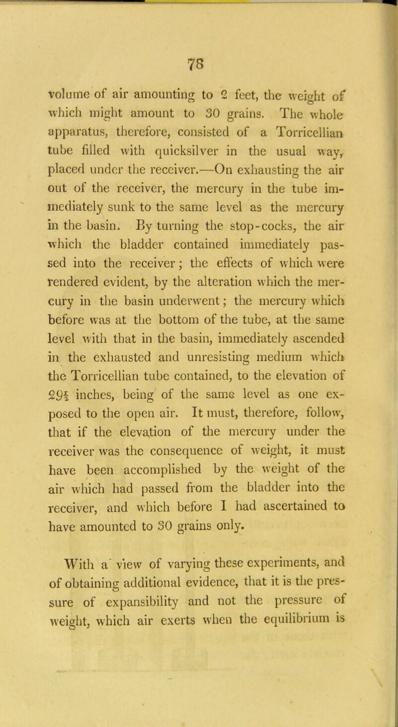 volume of air amounting to 2 feet, the weight of which might amount to 30 grains. The whole apparatus, therefore, consisted of a Torricellian tube filled with quicksilver in the usual way, placed under the receiver.—On exhausting the air out of the receiver, the mercury in the tube im- mediately sunk to the same level as the mercury in the basin. By turning the stop-cocks, the air which the bladder contained immediately pas- sed into the receiver; the effects of which were rendered evident, by the alteration which the mer- cury in the basin underwent; the mercury which before was at the bottom of the tube, at the same level with that in the basin, immediately ascended in the exhausted and unresisting medium which the Torricellian tube contained, to the elevation of 9.9k inches, being of the same level as one ex- posed to the open air. It must, therefore, follow, that if the elevation of the mercury under the receiver was the consequence of weight, it must have been accomplished by the weight of the air which had passed from the bladder into the receiver, and which before I had ascertained to have amounted to 30 grains only. With a' view of varying these experiments, and of obtaining additional evidence, that it is the pres- sure of expansibility and not the pressure of weight, which air exerts when the equilibrium is