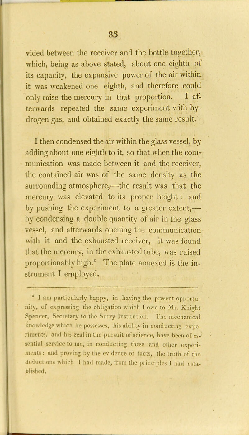 vided between the receiver and the bottle together, which, being as above stated, about one eighth of its capacity, the expansive power of the air within it was weakened one eighth, and therefore could only raise the mercury in that proportion. I af- terwards repeated the same experiment with hy- drogen gas, and obtained exactly the same result. I then condensed the air within the glass vessel, by adding about one eighth to it, so that when the com- munication was made between it and the receiver, the contained air was of the same density as the surrounding atmosphere,—the result was that the mercury was elevated to its proper height: and by pushing the experiment to a greater extent,—■ by condensing a double quantity of air in the glass vessel, and afterwards opening the communication with it and the exhausted receiver, it was found that the mercury, in the exhausted tube, was raised proportionably high.1 The plate annexed is the in- strument I employed. 1 I am particularly happy, in having the present opportu- nity, of expressing the obligation which I owe to Mr. Knight Spencer, Secretary lo the Surry Institution. The mechanical knowledge which he possesses, his ability in conducting expe- riments, and his zeal in the pursuit of science, have been of es- sential service to me, in conducting these and other experi- ments : and proving by the evidence of facts, the truth of the, deductions which 1 had made, from the principles I had esta- blished.