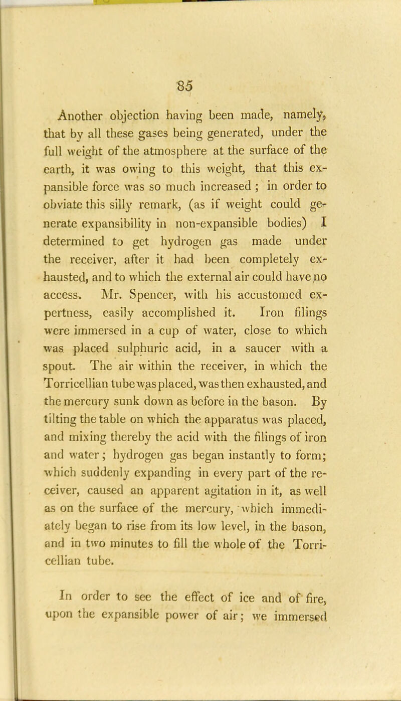 Another objection having been made, namely, that by all these gases being generated, under the full weight of the atmosphere at the surface of the earth, it was owing to this weight, that this ex- pansible force was so much increased ; in order to obviate this silly remark, (as if weight could ge- nerate expansibility in non-expansible bodies) I determined to get hydrogen gas made under the receiver, after it had been completely ex- hausted, and to which the external air could have no access. Mr. Spencer, with his accustomed ex- pertness, easily accomplished it. Iron filings were immersed in a cup of water, close to which was placed sulphuric acid, in a saucer with a spout The air within the receiver, in which the Torricellian tube was placed, was then exhausted, and the mercury sunk down as before in the bason. By tilting the table on which the apparatus was placed, and mixing thereby the acid with the filings of iron and water; hydrogen gas began instantly to form; w hich suddenly expanding in every part of the re- ceiver, caused an apparent agitation in it, as well as on the surface of the mercury, which immedi- ately began to rise from its low level, in the bason, and in two minutes to fill the whole of the Torri- cellian tube. In order to see the effect of ice and of fire, upon the expansible power of air; we immersed