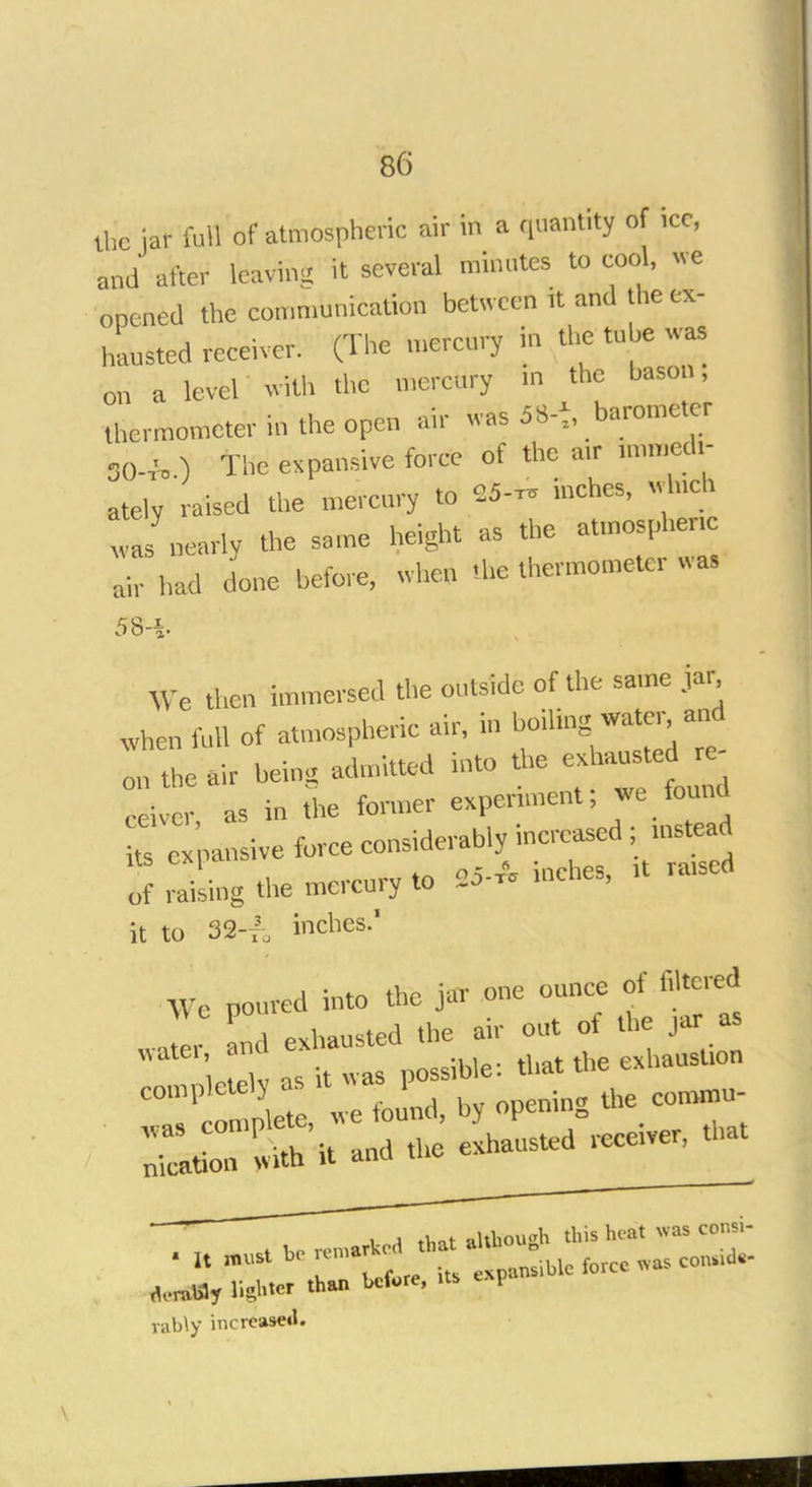 the iar W of atmospheric air in a 'iuant'ty °f 1CC' and after leaving it several minates to cool, we opened the communication between it and the ex- isted receiver. (The mercury in the tube was on a level with the mercury in the bason, thermometer in the open air was 5 S-t, barometer SOW, ) The expansive force of the an- immedi- ately raised the mercury to tf* inches, which wunearly the same height as the atmospheric ah had done before, when .be thermometer , as 58-i We then immersed the outside of the same jar When foil of atmospheric air, in boiling^ waterand on the air being admitted into the exhausted re ,ivcr, as in the former experiment; je found ts ex pansive force considerably increased ; instead Z Zing the mercury to tf* * —d it to 32-t3-, inches.1 We poured into the jar one ounce of filtered JL and exhausted the air out of the jar as WW as it was possible: that the exhaustion C°1P Set we fouP„d, by opening the commu- cWably lighter than before, its P rably increased.